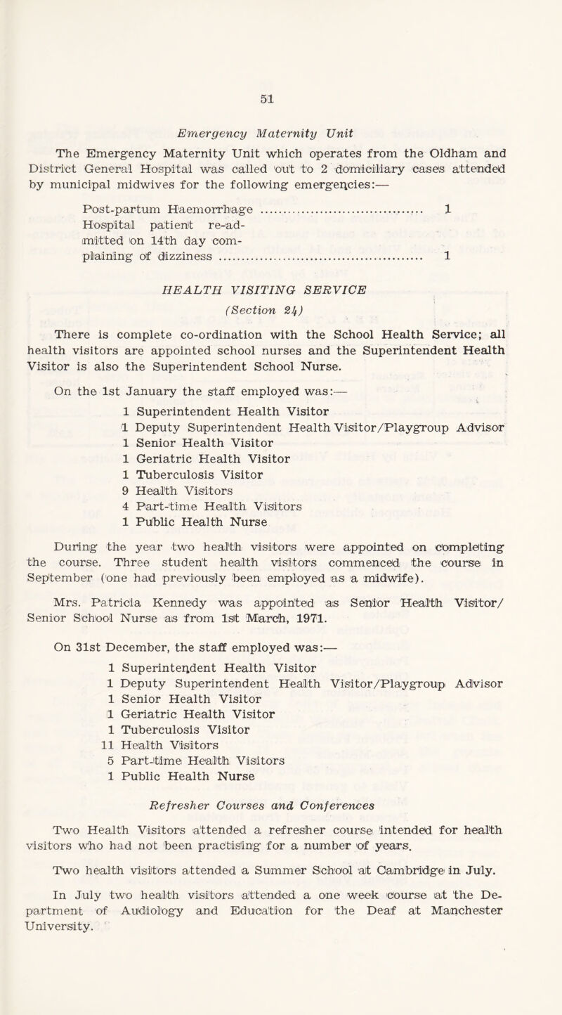 Emergency Maternity Unit The Emergency Maternity Unit which operates from the Oldham and District General Hospital was called cut to 2 domiciliary case's attended by municipal midwives for the following emergencies:— Post-partum Haemorrhage .. 1 Hospital patient re-ad¬ mitted on 14th day com¬ plaining of dizziness . 1 HEALTH VISITING SERVICE (Section 24) There is complete co-ordination with the School Health Service; all health visitors are appointed school nurses and the Superintendent Health Visitor is also the Superintendent School Nurse. On the 1st January the staff employed was:— 1 Superintendent Health Visitor 1 Deputy Superintendent Health Visitor/Playgroup Advisor 1 Senior Health Visitor 1 Geriatric Health Visitor 1 Tuberculosis Visitor 9 Health Visitors 4 Part-time Health Visitors 1 Public Health Nurse During the year -two health: visitors were appointed on completing the course. Three student health visitors commenced the course in September (one had previously been employed as a midwife). Mrs. Patricia Kennedy was appointed as Senior Health Visitor/ Senior School Nurse as from 1st March, 1971. On 31st December, the staff employed was:— 1 Superintendent Health Visitor 1 Deputy Superintendent Health Visitor/Playgroup Advisor 1 Senior Health Visitor 1 Geriatric Health Visitor 1 Tuberculosis Visitor 11 Health Visitors 5 Part-time Health Visitors 1 Public Health Nurse Refresher Courses and Conferences Two Health Visitors attended a refresher course intended for health visitors who had not been practising for a number of years. Two health visitors attended a Summer School ait Cambridge in July. In July two health visitors attended a one week course at the De¬ partment of Audiology and Education for 'the Deaf at Manchester University.
