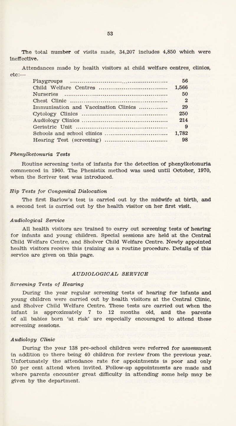 The total number of visits made, 34,207 includes 4,850 which were ineffective. Attendances made by health visitors at child welfare centres, clinics, etc:—• Playgroups . 56 Child Welfare Centres . 1,566 Nurseries . 50 Chest Clinic . 2 Immunisation and Vaccination Clinics . 29 Cytology Clinics . '250 Audiology Clinics . 214 Geriatric Unit . 9 Schools and school clinics . 1,782 Hearing Test (screening) . 98 Phenylketonuria Tests Routine screening tests of infants for the detection of phenylketonuria commenced in 1960. The Phenistix method was used until October, 1970, when the Scriver test was introduced. Hip Tests for Congenital Dislocation The first Barlow’s test is carried out by the midwife at birth, and a second test is carried out by the health visitor on her first Visit. Audiological Service All health visitors are trained to carry out screening tests of hearing for infants and young children. Special sessions are held alt the Central Child Welfare Centre, and Sholver Child Welfare Centre. Newly appointed health visitors receive this training as a routine procedure. Details of this service are given on this page. AUDIOLOGICAL SERVICE Screening Tests of Hearing During the year regular screening tests of hearing for infants and young children were carried out by health visitorsi at the Central Clinic, and Sholver Child Welfare Centre. These tests are carried out when the infant is approximately 7 to 12 months old, and the parents of all babies born ‘at risk’ are especially encouraged to attend these screening sessions. Audiology Clinic During the year 138 pre-school children were referred for assessment in addition to there being 40 children for review from the previous year. Unfortunately the attendance rate for appointments is poor and only 50 per cent attend when invited. Follow-up appointments are made and where parents encounter great difficulty in attending some help may be given by the department.