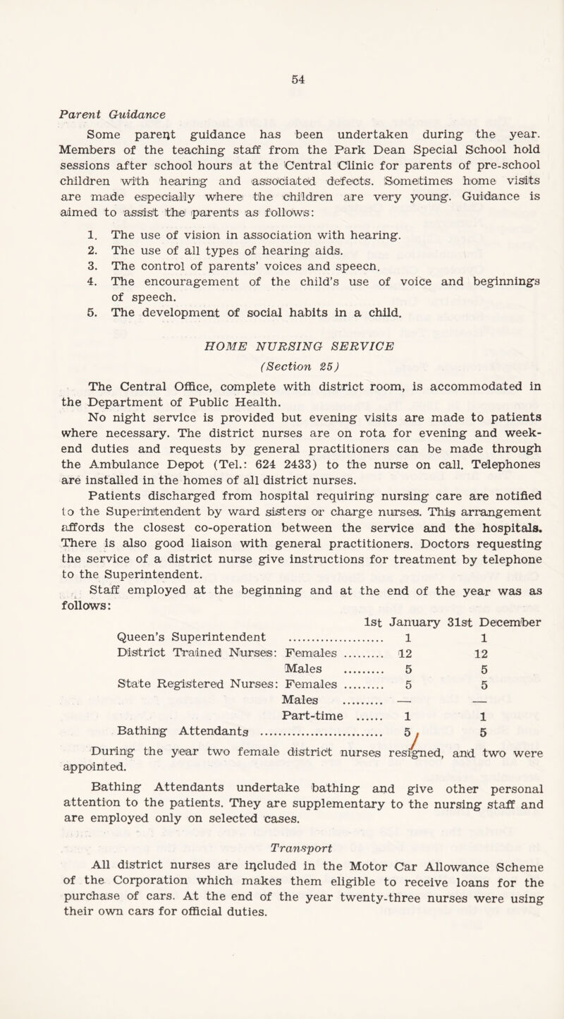 Parent Guidance Some parent guidance has been undertaken during the year. Members of the teaching staff from the Park Dean Special School hold sessions after school hours at the 'Central Clinic for parents of pre-school children with hearing and associated defects. Sometimes home visits are made especially where the children are very young. Guidance is aimed to assist the parents as follows: 1. The use of vision in association with hearing. 2. The use of all types of hearing aids. 3. The control of parents’ voices and speecn. 4. The encouragement of the child’s use of voice and beginnings of speech. 5. The development of social habits in a child. HOME NURSING SERVICE (Section 25) The Central Office, complete with district room, is accommodated in the Department of Public Health. No night service is provided but evening visits are made to patients where necessary. The district nurses are on rota for evening and week¬ end duties and requests by general practitioners can be made through the Ambulance Depot (Tel.: 624 2433) to the nurse on call. Telephones are installed in the homes of all district nurses. Patients discharged from hospital requiring nursing care are notified to the Superintendent by ward sisters or charge nurses. This arrangement affords the closest co-operation between the service and the hospitals. There is also good liaison with general practitioners. Doctors requesting the service of a district nurse give instructions for treatment by telephone to the Superintendent. Staff employed at the beginning and at the end of the year was as follows: 1st January 31st December Queen’s Superintendent . 1 1 District Trained Nurses: Females . 12 12 Males . 5 5 State Registered Nurses: Females . 5 5 Males . — — Part-time . 1 1 Bathing Attendants .. 5. 5 During the year two female district nurses resigned, and two were appointed. Bathing Attendants undertake bathing and give other personal attention to the patients. They are supplementary to the nursing staff and are employed only on selected cases. Transport All district nurses are included in the Motor Car Allowance Scheme of the Corporation which makes them eligible to receive loans for the purchase of cars. At the end of the year twenty-three nurses were using their own cars for official duties.