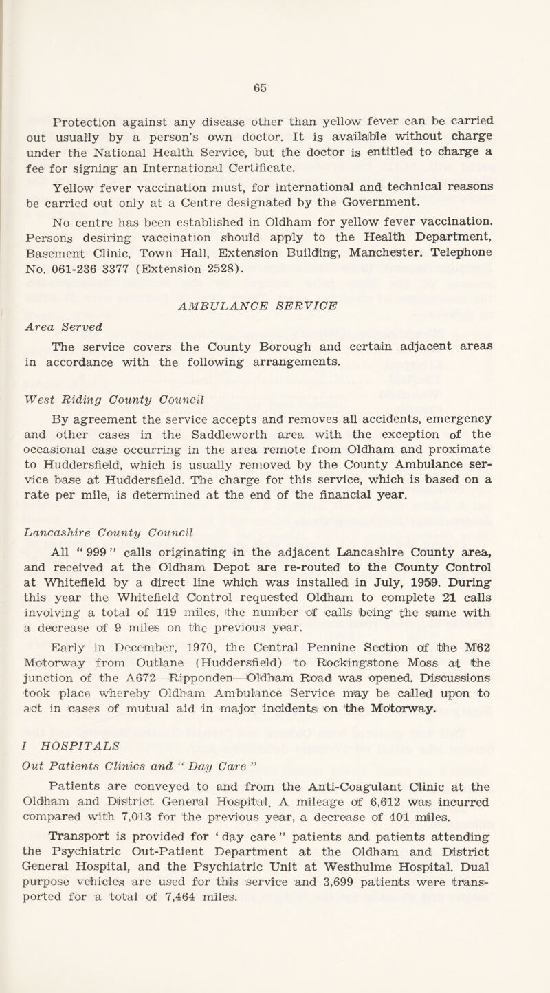 Protection against any disease other than yellow fever can be carried out usually by a person’s own doctor. It is available without charge under the National Health Service, but the doctor is entitled to charge a fee for signing an International Certificate. Yellow fever vaccination must, for international and technical reasons be carried out only at a Centre designated by the Government. No centre has been established in Oldham for yellow fever vaccination. Persons desiring vaccination should apply to the Health Department, Basement Clinic, Town Hall, Extension Building, Manchester. Telephone No. 061-236 3377 (Extension 2528). AMBULANCE SERVICE Area Served The service covers the County Borough and certain adjacent areas in accordance with the following arrangements. West Riding County Council By agreement the service accepts and removes all accidents, emergency and other cases in the Saddleworth area with the exception of the occasional case occurring in the area remote from Oldham and proximate to Huddersfield, which is usually removed by the County Ambulance ser¬ vice base at Huddersfield. The charge for this service, which is based on a rate per mile, is determined at the end of the financial year. Lancashire County Council All “ 999 ” calls originating in the adjacent Lancashire County area, and received at the Oldham Depot are re-routed to the County Control at Whitefield by a direct line which was installed in July, 19519. During this year the Whitefield Control requested Oldham to complete 21 calls involving a total of 119 miles, the number of calls being the same with a decrease of 9 miles on the previous year. Early in December, 1970, the Central Pennine Section of the M62 Motorway from Out lane (Huddersfield) to Rockingstone Moss at the junction of the A672—Ripponden—Oldham Road was opened. Discussions took place whereby Oldham Ambulance Service may be called upon to act in cases of mutual aid in major incidents on the Mdtorway. I HOSPITALS Out Patients Clinics and “ Day Care ” Patients are conveyed to and from the Anti-Coagulant Clinic at the Oldham and District General Hospital. A mileage of 6,612 was incurred compared with 7,013 for the previous year, a decrease of 401 miles. Transport is provided for ‘ day care ” patients and patients attending the Psychiatric Out-Patient Department at the Oldham and District General Hospital, and the Psychiatric Unit at Westhulme Hospital. Dual purpose vehicles are used for this service and 3,699 patients were trans¬ ported for a total of 7,464 miles.