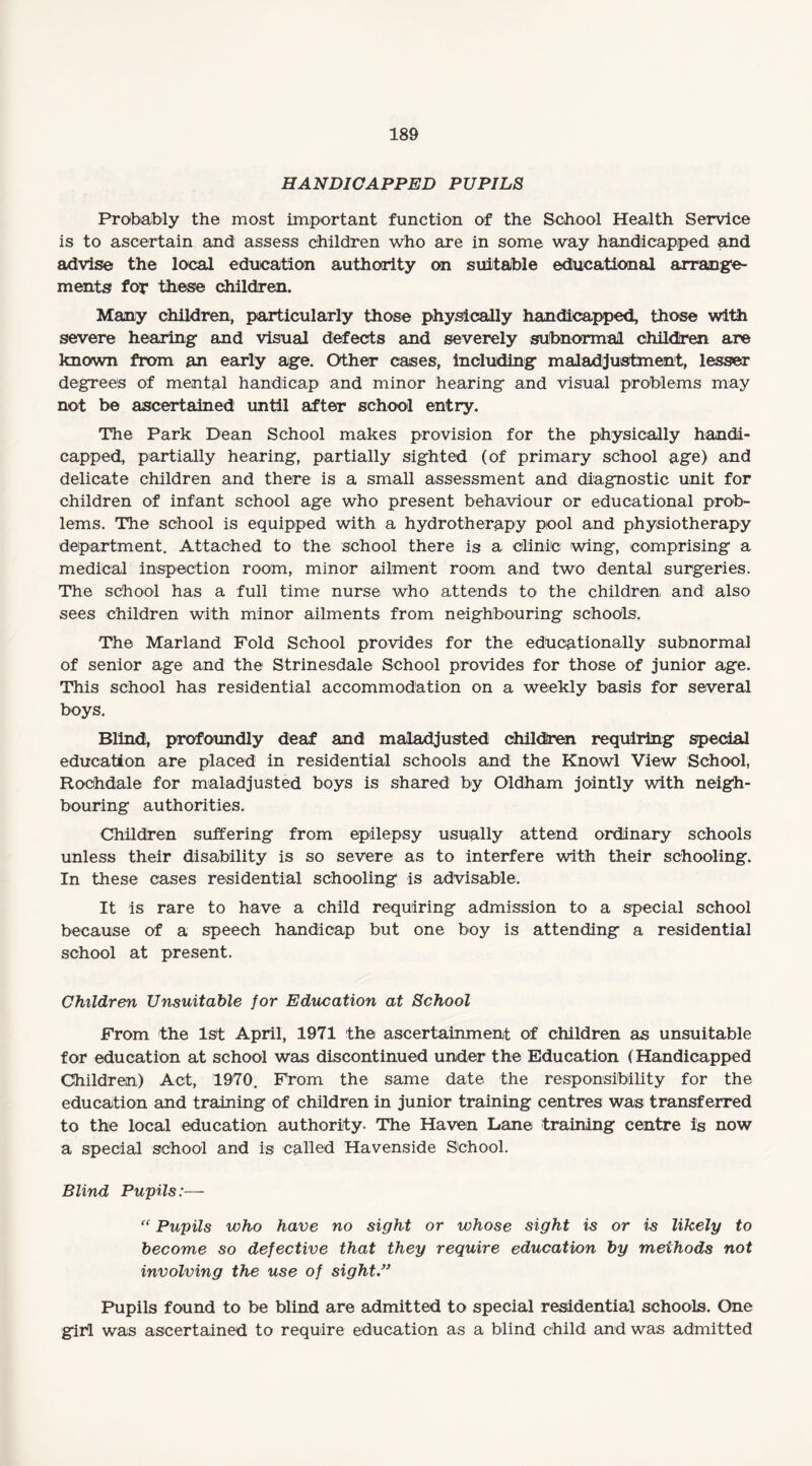 HANDICAPPED PUPILS Probably the most important function of the School Health Service is to ascertain and assess children who are in some way handicapped and advise the local education authority on suitable educational arrange¬ ments for these children. Many children, particularly those physically handicapped, those with severe hearing and visual defects and severely subnormal children are known from an early age. Other cases, including maladjustment, lesser degrees of mental handicap and minor hearing and visual problems may not be ascertained until after school entry. The Park Dean School makes provision for the physically handi¬ capped, partially hearing, partially sighted (of primary school age) and delicate children and there is a small assessment and diagnostic unit for children of infant school age who present behaviour or educational prob¬ lems. The school is equipped with a hydrotherapy pool and physiotherapy department. Attached to the school there is a clinic wing, comprising a medical inspection room, minor ailment room and two dental surgeries. The school has a full time nurse who attends to the children and also sees children with minor ailments from neighbouring schools. The Marland Fold School provides for the educationally subnormal of senior age and the Strinesdale School provides for those of junior age. This school has residential accommodation on a weekly basis for several boys. Blind, profoundly deaf and maladjusted children requiring special education are placed in residential schools and the Knowl View School, Rochdale for maladjusted boys is shared by Oldham jointly with neigh¬ bouring authorities. Children suffering from epilepsy usually attend ordinary schools unless their disability is so severe as to interfere with their schooling. In these cases residential schooling is advisable. It is rare to have a child requiring admission to a special school because of a speech handicap but one boy is attending a residential school at present. Children Unsuitable for Education at School From the 1st April, 1971 the ascertainment of children as unsuitable for education at school was discontinued under the Education (Handicapped Children) Act, 1970. From the same date, the responsibility for the education and training of children in junior training centres was transferred to the local education authority. The Haven Dane training centre is now a special school and is called Havenside School. Blind Pupils:— “ Pupils who have no sight or whose sight is or is likely to become so defective that they require education by methods not involving the use of sight” Pupils found to be blind are admitted to special residential schools. One girl was ascertained to require education as a blind child and was admitted
