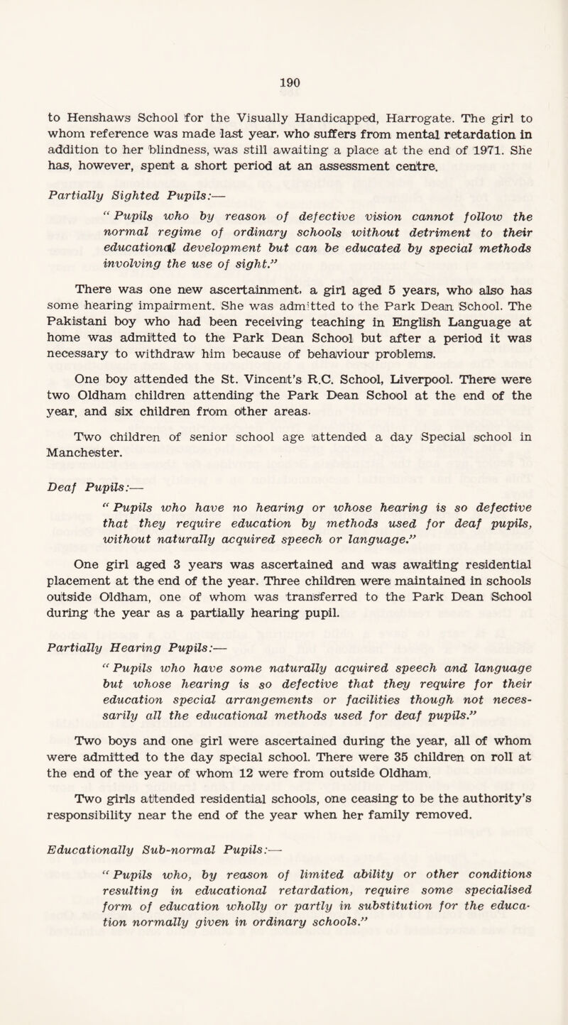 to Henshaws School for the Visually Handicapped, Harrogate. The girl to whom reference was made last year, who suffers from mental retardation in addition to her blindness, was still awaiting a place at the end of 1971. She has, however, spent a short period at an assessment centre. Partially Sighted Pupils:— “ Pupils who by reason of defective vision cannot follow the normal regime of ordinary schools without detriment to their educational development but can be educated by special methods involving the use of sight” There was one new ascertainment, a girl aged 5 years, who also has some hearing impairment., She was admitted to the Park Dean School. The Pakistani boy who had been receiving teaching in English Language at home was admitted to the Park Dean School but after a period it was necessary to withdraw him because of behaviour problems. One boy attended the St. Vincent’s R.C. School, Liverpool. There were two Oldham children attending the Park Dean School at the end of the year, and six children from other areas. Two children of senior school age 'attended a day Special school in Manchester. Deaf Pupils:— “ Pupils who have no hearing or whose hearing is so defective that they require education by methods used for deaf pupils, without naturally acquired speech or language ” One girl aged 3 years was ascertained and was awaiting residential placement at the end of the year. Three children were maintained in schools outside Oldham, one of whom was transferred to the Park Dean School during the year as a partially hearing pupil. Partially Hearing Pupils:— “ Pupils who have some naturally acquired speech and language but whose hearing is so defective that they require for their education special arrangements or facilities though not neces¬ sarily all the educational methods used for deaf pupils” Two boys and one girl were ascertained during the year, all of whom were admitted to the day special school. There were 35 children on roll at the end of the year of whom 12 were from outside Oldham. Two girls attended residential schools, one ceasing to be the authority’s responsibility near the end of the year when her family removed. Educationally Sub-normal Pupils:— “ Pupils who, by reason of limited ability or other conditions resulting in educational retardation, require some specialised form of education wholly or partly in substitution for the educa¬ tion normally given in ordinary schools ”