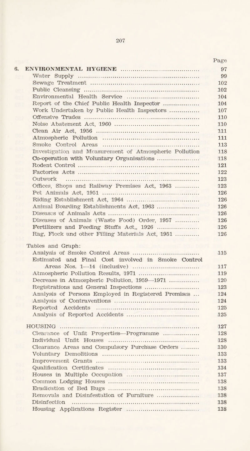 Page 6. ENVIRONMENTAL HYGIENE . 97 Water Supply . 99 Sewage Treatment .. 102 Public Cleansing . 102 Environmental Health Service . 104 Report of the Chief Public Health Inspector . 104 Work Undertaken by Public Health Inspectors . 107 Offensive Trades . 110 Noise Abatement Act, 1960 . 110 Clean Air Act, 1956 . Ill Atmospheric Pollution . Ill Smoke Control Areas . 113 Investigation and Measurement of Atmospheric Pollution 118 Oo-operation with Voluntary Organisations . 118 Rodent Control . 121 'Factories Acts . 122 Outwork . 123 Offices, Shops and Railway Premises Act, 1963 . 123 Pelt Animals Act, 1951 . 126 Riding Establishment Act, 1964 . 126 Animal Boarding Establishments Act, 1963 . 126 Diseases of Animals Acts . 126 Diseases of Animals (Waste Food) Order, 1957 . 126 Fertilizers and Feeding Stuffs Act,, 1926 . 126 Rag, Flock and other Filling Materials Act, 1951 . 126 Tables and Graph: Analysis of Smoke Control Areas . 115 Estimated 'and Final Cost involved in Smoke Control Areas Nos. 1-—14 (inclusive) . 117 Atmospheric Pollution Results, 1971 . 119 Decrease in Atmospheric Pollution, 1959—1971 . 120 Registrations and General Inspections . 123 Analysis of Persons Employed in Registered Premises ... 124 Analysis of Contraventions . 124 Reported Accidents . 125 Analysis of Reported Accidents . 125 HOUSING . 127 Clearance of Unfit Properties:—Programme . 128 Individual Unfit Houses . 128 Clearance Areas 'and Compulsory Purchase Orders . 130 Voluntary Demolitions . 133 Improvement Grant's . 133 Qualification Certificates . 134 Houses in Multiple Occupation . 137 Common Dodging Houses . 138 Eradication of Bed Bugs . 138 Removals and Disinfestation of Furniture . 138 Disinfection . 138 Housing Applications Register . 128