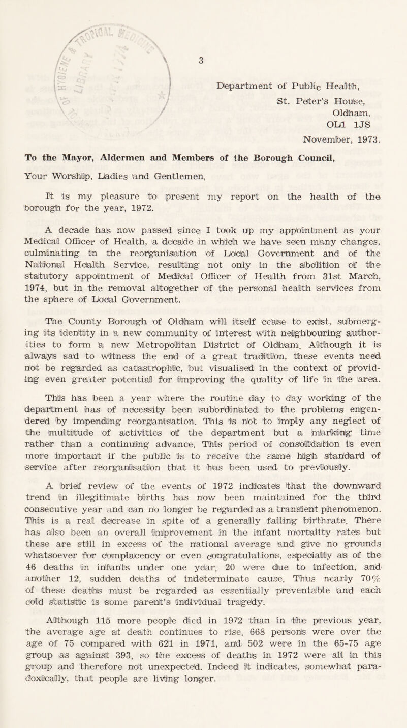 Department of Public Health, St. Peter’s House, Oldham. Olil 1JS November, 1973. To the Mayor, Aldermen and Members of the Borough Council, Your Worship, Liadies and Gentlemen, It is my pleasure to present my report on the health of 'the borough for the year, 1972. A decade has now passed) since I took up my appointment as your Medical Officer of Health, a decade in which we: have seen mlany changes, culminating in the reorganisation of Dooal Government and of the National Health Service, resulting not only in the abolition of the statutory appointment of Medical Officer of Health from 31st March, 1974, but in the removal altogether of the personal health services from the sphere of Local Government. The County Borough of Oldham will itself cease to exist, submerg¬ ing its identity in a new community of interest with neighbouring author¬ ities to form a new Metropolitan District of Oldham. Although it is always sad to witness the end of a great tradition, these events need not be regarded as catastrophic, but visualised in the context of provid¬ ing even greater potential for (improving the quality of life in the area. This has been a year where the routine day to day working of the department has of necessity been subordinated to the problems engen¬ dered by impending reorganisation. This is not to imply any neglect of the multitude of activities of the department but a (marking time rather than a continuing advance. This period of consolidation is even more important if the public is, to receive the same high, standard of service after reorganisation that it has been used to previously. A brief review of the events of 1972 indicates that the downward trend in illegitimate births has now been maintained for the third consecutive year and can no longer be regarded as a transient phenomenon. This is a real decrease in spite of a generally falling birthrate. There has also been an overall improvement in the infant mortality rates but these are still in excess of the national average and give1 no grounds whatsoever for complacency or even congratulations, especially as of the 46 deaths in infants under one yelar, 20 were: dJue to infection, and: another 12, sudden deaths of indeterminate cause. Thus nearly 70% of these deaths must be regarded as essentially preventable and each cold statistic is Some parent’s individual tragedy. Although 115 more people died in 1972 than in the previous year, the average age ait death continues to rise. 668 persons were over the age of 75 compared with 621 in 1971, and: 502 were in the 65-75 aige group as against 393, so the excess of deaths, in 1972 were all in this group and therefore not unexpected. Indeed it indicates, somewhat para¬ doxically, that people are living longer.