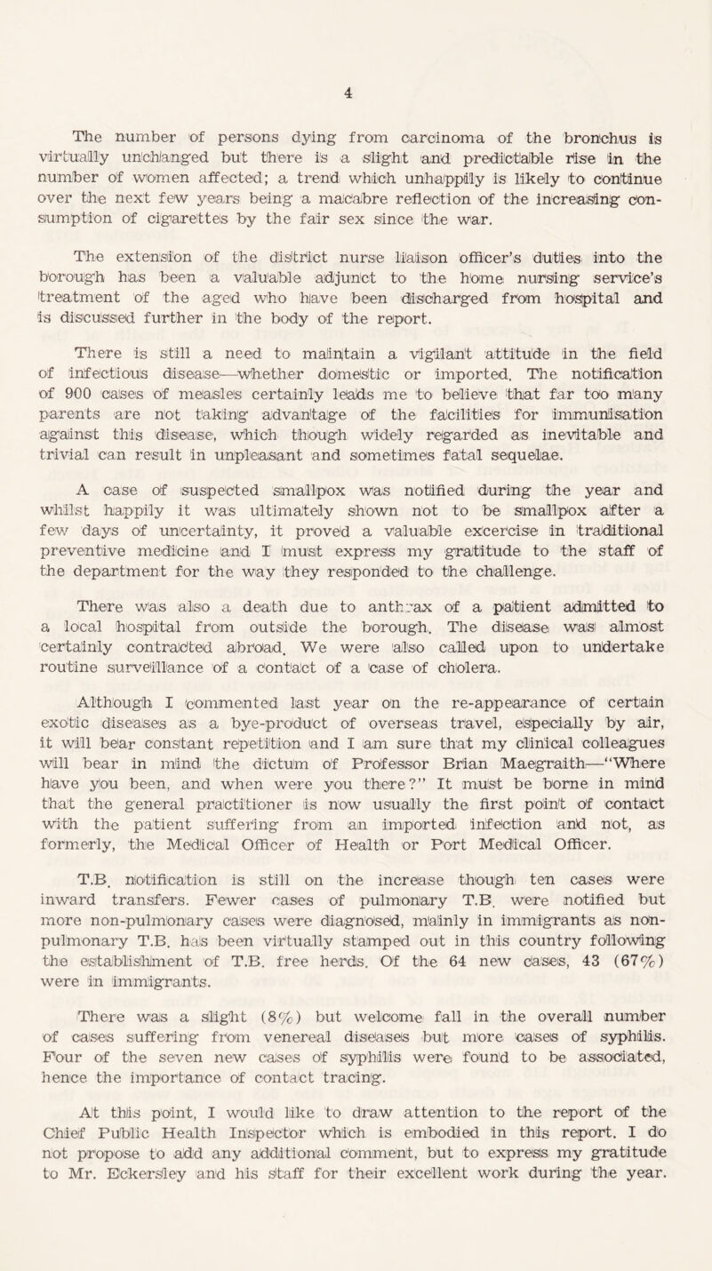 The number of persons dying from carcinoma of the bronchus is virtually unchanged but there is a slight and. predictable rise in the number of women affected; a trend which unhappily is likely to continue over the next few years being a macabre reflection of the increasing con¬ sumption of cigarettes by the fair sex since the war. The extension of the district nursie liaison officer’s duties into the borough has been a valuable adjunct to the home nursing service’s treatment of the aged who have been discharged from hospital and is discussed further in the body of the report. There is still a need to maintain a Vigilant attitude in the field of infectious disease—whether domestic or imported. The notification of 900 cases of measles certainly leads me to believe that far too many parents are not taking advantage of the facilities for immunisation against this disease, which though widely regarded as inevitable and trivial can result in unpleasant and sometimes fatal sequelae. A case of suspected smallpox was notified during the year and whilst happily it was ultimately shown not to be smallpox after a few days of uncertainty, it proved a valuable excercise in traditional preventive medicine and I (must express my gratitude to the staff of the department for the way they responded to the challenge. There was also a death due to anthrax of a patient admitted to a local hospital from outside the borough. The disease was almost Certainly contracted abroad. We were also called upon to undertake routine surveillance of a contact of a case of cholera. Although I commented last year on the re-appearance of certain exotic diseases as a bye-product of overseas travel, especially by air, it will bear constant repetition and I am sure that my clinical colleagues will bear in mind the dictum of Professor Brian Maegraith—“Where have you been, and when were you there?” It must be borne in mind that the general practitioner is now usually the first point of contact with the patient suffering from an imported; infection and not-, as formerly, the Medical Officer of Health or Port Medical Officer. T.B. notification is still on the increase though- ten cases were inward transfers. Fewer cases of pulmonary T.B. were notified but more non-pulmonary cases were diagnosed, mainly in immigrants as non- pulmonary T.B. hals been virtually stamped out in this country following the establishment of T.B. free herds. Of the 64 new cases, 43 (67%) were in immigrants. There was a slight (8%) but welcome fall in the overall number of cases suffering from venereal diseases but more cases of syphilis. Four of the seven new cases of syphilis were found to be associated, hence the importance of contact tracing. At this point, I would like to draw attention to the report of the Chief Public Health Inspector which is embodied in this report. I do not propose to add any additional Comment, but to express my gratitude to Mr. ECketrsley and his Staff for their excellent work during the year.