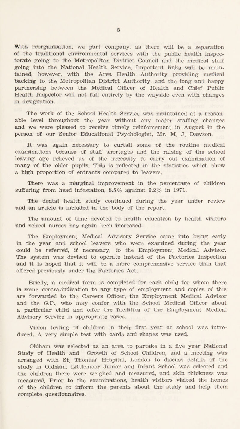 With reorganisation, we part company, ais there will be a separation of the traditional environmental services with the public health inspec¬ torate going to the Metropolitan District Council and the medical staff going into the National Health Service. Important links will be main¬ tained, however, with the Area Health Authority providing medical backing to the Metropolitan District Authority, and the, long and happy partnership between the Medical Officer of Health, and Chief Public Health Inspector will not fall entirely by the wayside even with changes in designation. The work of the School Health Service was maintained at a reason¬ able level throughout the year without any major staffing changes and we were pleased to receive timely reinforcement in August in the person of our Senior Educational Psychologist, Mr. M. Dawson. It was again necessary to curtail some of the routine medical examinations because of staff shortages and the raising of the school leaving age relieved us of the necessity to Carry out examination of many of the older pupils. This is reflected in the statistics which show a high proportion Of entrants compared to leavers. There was a marginal improvement in the percentage of children suffering from head infestation, 8.5% against 9.2% in 1971. The dental health Study continued during the year under review and an article is included in the body Of the report. The amount of time devoted to health education by health visitors and school nurses has again been increased. The Employment Medical Advisory Service came into being early in the year and School leavers who were examined during the year could be referred, if necessary, to the Employment Medical Advisor. The system was devised to operate instead of the Factories Inspection and it is hoped that it will be a more comprehensive service than that offered previously under the Factories Act. Briefly, a medical form is completed for each child for whom there is some Contra-indication to any type of employment and copies of this are forwarded to the Careers Officer, the Employment Medical Advisor and the G.P., Who may confer with the School Medliclal Officer about a particular child and offer the facilities of the Employment Medical Advisory Service in appropriate cases. Vision testing of children in their first year at School was intro¬ duced. A very simple test With cards and shapes was used. Oldham was selected as an area to partake in a five year National Study of Health and Growth Of School Children, and a meeting Was arranged With St. Thomas’ Hospital, London to discuss details of the study in Oldham. Littletmoor Junior and Infant School was selected and the children there were weighed and measured, and. skin thickness was measured. Prior to the examinations, health visitors visited, the homes of the children to inform the parents about the study and help them complete questionnaires.