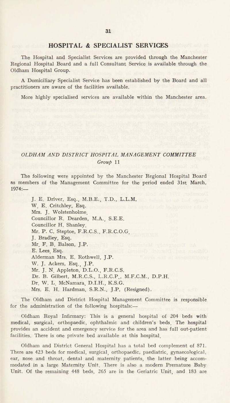 HOSPITAL & SPECIALIST SERVICES The Hospital and Specialist Services are provided through the Manchester Regional Hospital Board and a full Consultant Service is available through the Oldham Hospital Group. A Domiciliary Specialist Service has been established by the Board and all practitioners are aware of the facilities available. More highly specialised services are available within the Manchester area. OLDHAM AND DISTRICT HOSPITAL MANAGEMENT COMMITTEE Group 11 The following were appointed by the Manchester Regional Hospital Board as members of the Management Committee for the period ended 31st March, 1974:— J. E. Driver, Esq., M.B.E., T.D., L.L.M. W. E. Critchley, Esq. Mrs. J. Wolstenholme. Councillor R. Dearden, M.A., S.E.E. Councillor H. Shanley. Mr. P. C. Steptoe, F.R.C.S., F.R.C.O.G. J. Bradley, Esq. Mr. F. B. Balson, J.P. E. Lees, Esq. Alderman Mrs. E. Rothwell, J.P. W. J. Ackers, Esq., J.P. Mr. J. N. Appleton, D.L.O., F.R.C.S. Dr. B. Gilbert, M.R.C.S., L.R.C.P., M.F.C.M., D.P.H. Dr. W. L. McNamara, D.I.H., K.S.G. Mrs. E. H. Hardman, S.R.N., J.P. (Resigned). The Oldham and District Hospital Management Committee is responsible for the administration of the following hospitals:— Oldham Royal Infirmary: This is a general hospital of 204 beds with medical, surgical, orthopaedic, ophthalmic and children’s beds. The hospital provides an accident and emergency service for the area and has full out-patient facilities. There is one private bed available at this hospital. Oldham and District General Hospital has a total bed complement of 871. There are 423 beds for medical, surgical, orthopaedic, paediatric, gynaecological, ear, nose and throat, dental and maternity patients, the latter being accom¬ modated in a large Maternity Unit. There is also a modern Premature Baby Unit. Of the remaining 448 beds, 265 are in the Geriatric Unit, and 183 are