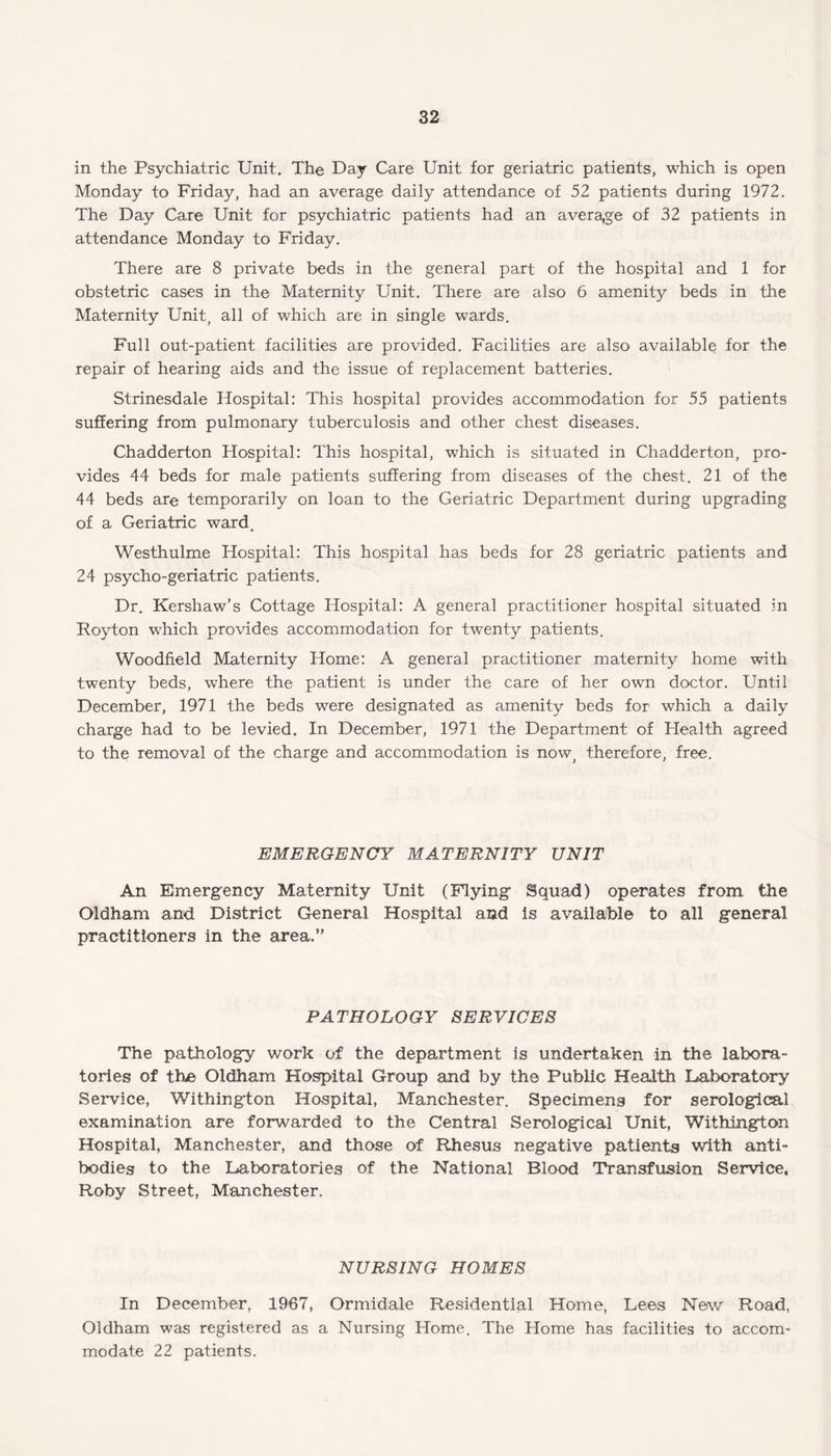 in the Psychiatric Unit. The Day Care Unit for geriatric patients, which is open Monday to Friday, had an average daily attendance of 52 patients during 1972. The Day Care Unit for psychiatric patients had an average of 32 patients in attendance Monday to Friday. There are 8 private beds in the general part of the hospital and 1 for obstetric cases in the Maternity Unit. There are also 6 amenity beds in the Maternity Unit, all of which are in single wards. Full out-patient facilities are provided. Facilities are also available for the repair of hearing aids and the issue of replacement batteries. Strinesdale Hospital: This hospital provides accommodation for 55 patients suffering from pulmonary tuberculosis and other chest diseases. Chadderton Hospital: This hospital, which is situated in Chadderton, pro¬ vides 44 beds for male patients suffering from diseases of the chest. 21 of the 44 beds are temporarily on loan to the Geriatric Department during upgrading of a Geriatric ward, Westhulme Hospital: This hospital has beds for 28 geriatric patients and 24 psycho-geriatric patients. Dr. Kershaw’s Cottage Hospital: A general practitioner hospital situated in Royton which provides accommodation for twenty patients. Woodfield Maternity Home: A general practitioner maternity home with twenty beds, where the patient is under the care of her own doctor. Until December, 1971 the beds were designated as amenity beds for which a daily charge had to be levied. In December, 1971 the Department of Health agreed to the removal of the charge and accommodation is now, therefore, free. EMERGENCY MATERNITY UNIT An Emergency Maternity Unit (Flying Squad) operates from the Oldham and District General Hospital and is available to all general practitioners in the area.” PATHOLOGY SERVICES The pathology work of the department is undertaken in the labora¬ tories of the Oldham Hospital Group and by the Public Health Laboratory Service, Withington Hospital, Manchester. Specimens for serological examination are forwarded to the Central Serological Unit, Withington Hospital, Manchester, and those of Rhesus negative patients with anti¬ bodies to the Laboratories of the National Blood Transfusion Service, Roby Street, Manchester. NURSING HOMES In December, 1967, Ormidale Residential Home, Lees New Road, Oldham was registered as a Nursing Home. The Home has facilities to accom¬ modate 22 patients.