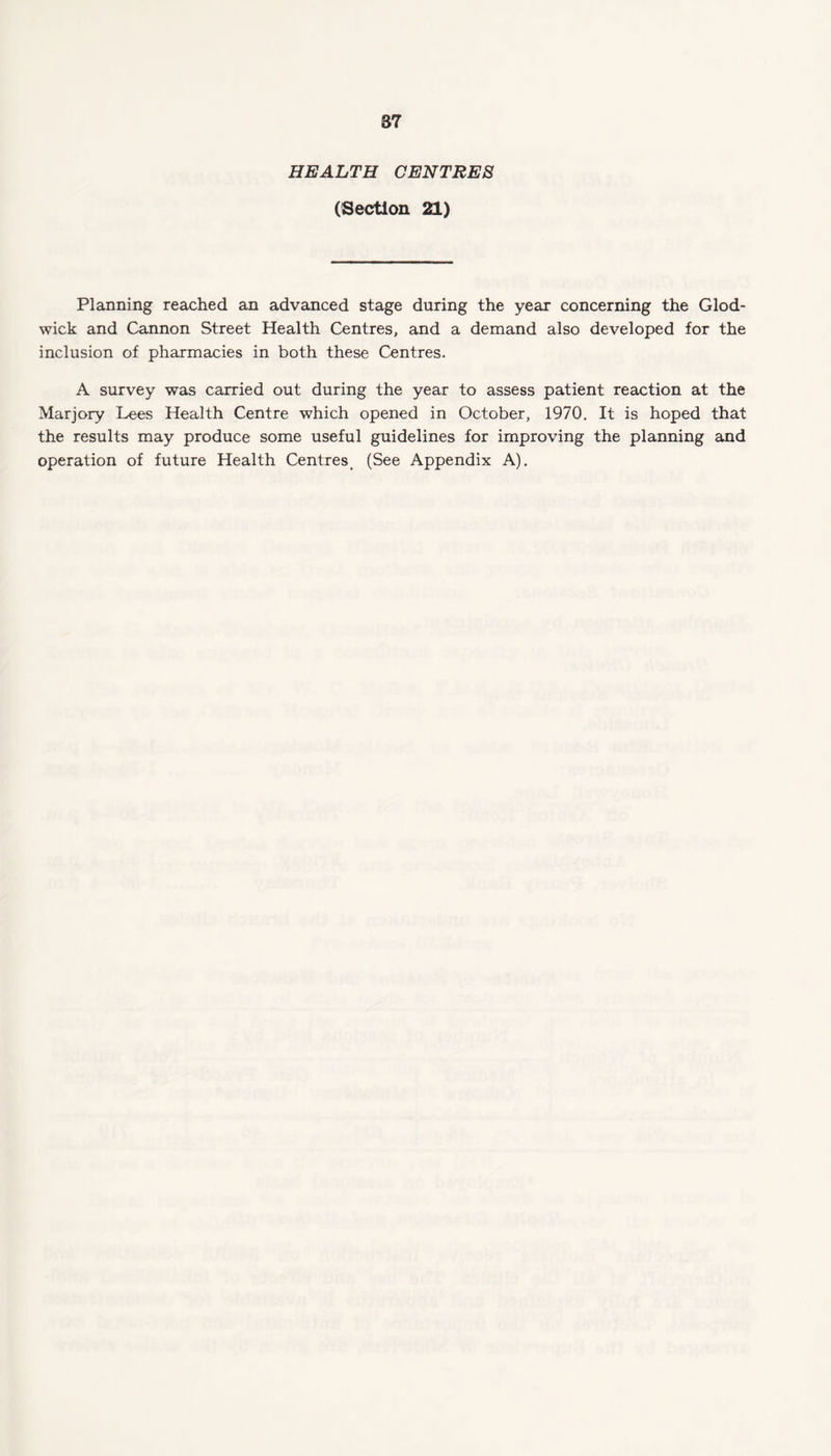 HEALTH CENTRES (Section 21) Planning reached an advanced stage during the year concerning the Glod- wick and Cannon Street Health Centres, and a demand also developed for the inclusion of pharmacies in both these Centres. A survey was carried out during the year to assess patient reaction at the Marjory Lees Health Centre which opened in October, 1970. It is hoped that the results may produce some useful guidelines for improving the planning and operation of future Health Centres, (See Appendix A).