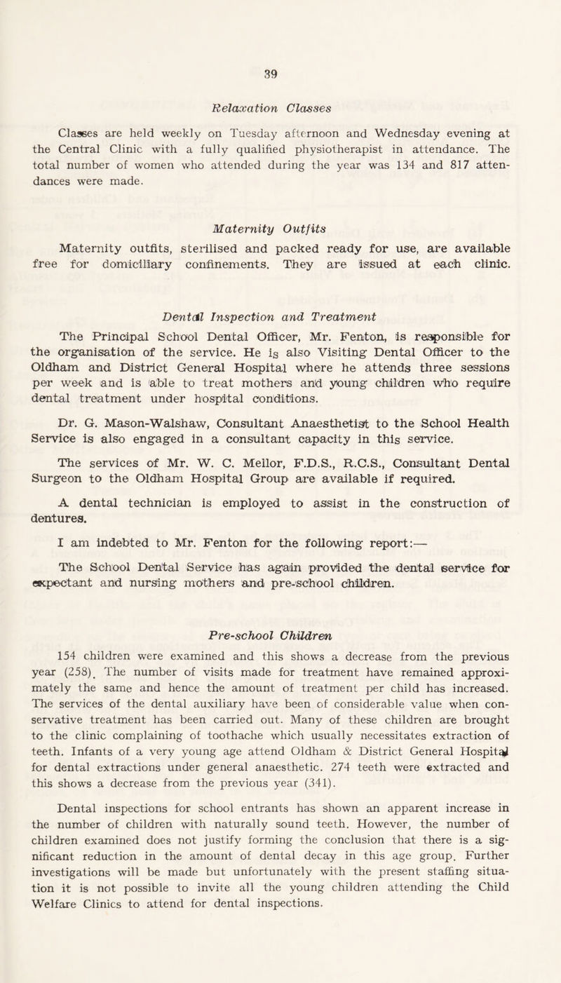 Relaxation Classes Classes are held weekly on Tuesday afternoon and Wednesday evening at the Central Clinic with a fully qualified physiotherapist in attendance. The total number of women who attended during the year was 134 and 817 atten¬ dances were made. Maternity Outfits Maternity outfits, sterilised and packed ready for use, are available free for domiciliary confinements. They are issued at each clinic. Dentdl Inspection and Treatment The Principal School Dental Officer, Mr. Fenton, is responsible for the organisation of the service. He is also Visiting Dental Officer to the Oldham and District General Hospital where he attends three sessions per week and is able to treat mothers and young children who require dental treatment under hospital conditions. Dr. G. Mason-Walshaw, Consultant Anaesthetist to the School Health Service is also engaged in a consultant capacity in this service. The services of Mr. W. C. Mellor, F.D.S., R.C.S., Consultant Dental Surgeon to the Oldham Hospital Group are available if required. A dental technician is employed to assist in the construction of dentures. I am indebted to Mr. Fenton for the following report:— The School Dental Service has again provided the dental service for expectant and nursing mothers and pre-school children. Pre-school Children 154 children were examined and this shows a decrease from the previous year (258) # The number of visits made for treatment have remained approxi¬ mately the same and hence the amount of treatment per child has increased. The services of the dental auxiliary have been of considerable value when con¬ servative treatment has been carried out. Many of these children are brought to the clinic complaining of toothache which usually necessitates extraction of teeth. Infants of a very young age attend Oldham & District General Hospital for dental extractions under general anaesthetic. 274 teeth were extracted and this shows a decrease from the previous year (341). Dental inspections for school entrants has shown an apparent increase in the number of children with naturally sound teeth. However, the number of children examined does not justify forming the conclusion that there is a sig¬ nificant reduction in the amount of dental decay in this age group. Further investigations will be made but unfortunately with the present staffing situa¬ tion it is not possible to invite all the young children attending the Child Welfare Clinics to attend for dental inspections.