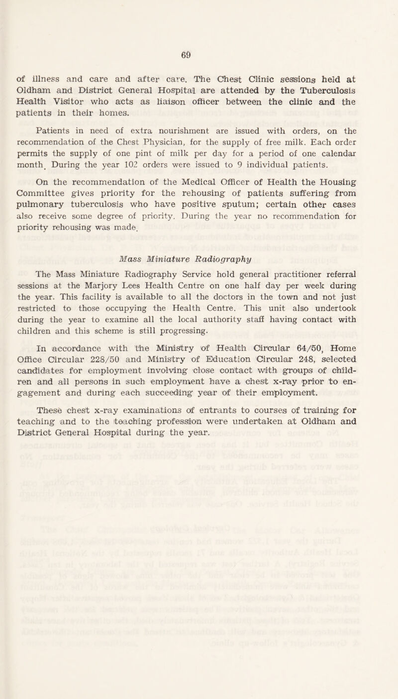 of illness and care and after care. The Chest Clinic sessions held at Oldham and District General Hospital are attended by the Tuberculosis Health Visitor who acts as liaison officer between the clinic and the patients in their homes. Patients in need of extra nourishment are issued with orders, on the recommendation of the Chest Physician, for the supply of free milk. Each order permits the supply of one pint of milk per day for a period of one calendar month During the year 102 orders were issued to 9 individual patients. On the recommendation of the Medical Officer of Health the Housing Committee gives priority for the rehousing of patients suffering from pulmonary tuberculosis who have positive sputum; certain other cases also receive some degree of priority. During the year no recommendation for priority rehousing was made. Mass Miniature Radiography The Mass Miniature Radiography Service hold general practitioner referral sessions at the Marjory Lees Health Centre on one half day per week during the year. This facility is available to all the doctors in the town and not just restricted to those occupying the Health Centre. This unit also undertook during the year to examine all the local authority staff having contact with children and this scheme is still progressing. In accordance with the Ministry of Health Circular 64/50, Home Office Circular 228/50 and Ministry of Education Circular 248, selected candidates for employment involving close contact with groups of child¬ ren and all persons in such employment have a chest x-ray prior to en¬ gagement and during each succeeding year of their employment. These chest x-ray examinations of entrants to courses of training for teaching and to the teaching profession were undertaken at Oldham and District General Hospital during the year.