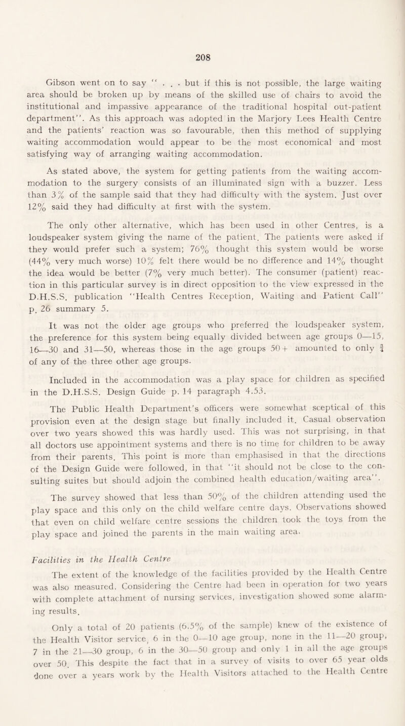 Gibson went on to say . . . but if this is not possible, the large waiting area should be broken up by means of the skilled use of chairs to avoid the institutional and impassive appearance of the traditional hospital out-patient department”. As this approach was adopted in the Marjory Lees Health Centre and the patients' reaction was so favourable, then this method of supplying waiting accommodation wrould appear to be the most economical and most satisfying way of arranging waiting accommodation. As stated above, the system for getting patients from the waiting accom¬ modation to the surgery consists of an illuminated sign with a buzzer. Less than 3% of the sample said that they had difficulty with the system. Just over 12% said they had difficulty at first with the system. The only other alternative, which has been used in other Centres, is a loudspeaker system giving the name of the patient. The patients were asked if they would prefer such a system; 76% thought this system would be worse (44% very much worse) 10% felt there would be no difference and 14% thought the idea would be better (7% very much better). The consumer (patient) reac¬ tion in this particular survey is in direct opposition to the view expressed in the D.H.S.S. publication “Health Centres Reception, Waiting and Patient Call” p. 26 summary 5. It was not the older age groups who preferred the loudspeaker system, the preference for this system being equally divided between age groups 0—15, 16_30 and 31—50, whereas those in the age groups 50+ amounted to only f of any of the three other age groups. Included in the accommodation was a play space for children as specified in the D.H.S.S. Design Guide p. 14 paragraph 4.53. The Public Health Department’s officers were somewhat sceptical of this provision even at the design stage but finally included it. Casual observation over two years showed this was hardly used. This was not surprising, in that all doctors use appointment systems and there is no time for children to be away from their parents, dhis point is more than emphasised in that the directions of the Design Guide were followed, in that “it should not be close to the con¬ sulting suites but should adjoin the combined health education/waiting area”. The survey showed that less than 50'% of the children attending used the play space and this only on the child welfare centre days. Observations showed that even on child welfare centre sessions the children took the toys from the play space and joined the parents in the main waiting area. Facilities in the Health Centre The extent of the knowledge of the facilities provided by the Health Centre was also measured. Considering the Centre had been in operation for two years with complete attachment of nursing services, investigation showed some alarm¬ ing results. Only a total of 20 patients (6.5% of the sample) knew of the existence of the Health Visitor service) 6 in the 0—10 age group, none in the 11—20 group, 7 in the 21 30 group, 6 in the 30—50 group and only 1 in all the age groups over 50. This despite the fact that in a survey of visits to over 65 year olds done over a years work by the Health Visitors attached to the Health Centre