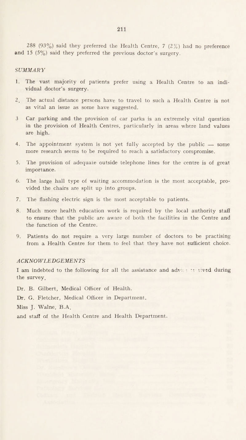288 (93%) said they preferred the Health Centre, 7 (2%) had no preference and 15 (5%) said they preferred the previous doctor’s surgery. SUMMARY 1. The vast majority of patients prefer using a Health Centre to an indi¬ vidual doctor’s surgery. 2. The actual distance persons have to travel to such a Health Centre is not as vital an issue as some have suggested. 3 Car parking and the provision of car parks is an extremely vital question in the provision of Health Centres, particularly in areas where land values are high. 4. The appointment system is not yet fully accepted by the public — some more research seems to be required to reach a satisfactory compromise. 5. The provision of adequate outside telephone lines for the centre is of great importance. 6. The large hall type of waiting accommodation is the most acceptable, pro¬ vided the chairs are split up into groups. 7. The flashing electric sign is the most acceptable to patients. 8. Much more health education work is required by the local authority staff to ensure that the public are aware of both the facilities in the Centre and the function of the Centre. 9. Patients do not require a very large number of doctors to be practising from a Health Centre for them to feel that they have not sufficient choice. ACKNOWLEDGEMENTS I am indebted to the following for all the assistance and advv i Cved during the survey. Dr. B. Gilbert, Medical Officer of Health. Dr. G. Fletcher, Medical Officer in Department. Miss J. Walne, B.A. and staff of the Health Centre and Health Department.