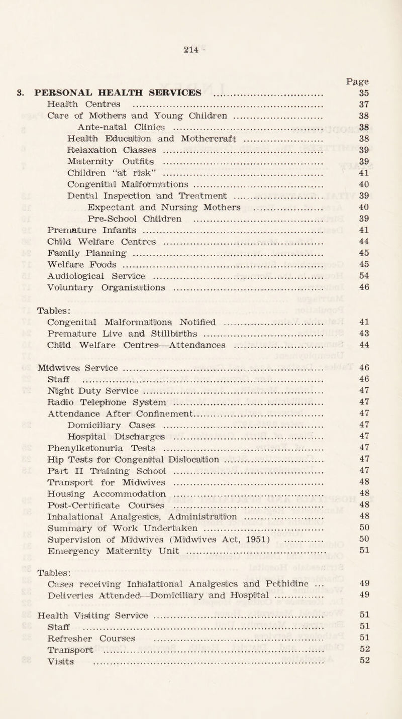 Page 3. PERSONAL HEALTH SERVICES . 35 Health Centres . 37 Care of Mothers 'and Young Children . 38 Ante-natal Clinics . 38 Health Education and Mofhereraft . 38 Relaxation Classes . 39 Maternity Outfits . 39 Children “at risk” . 41 Congenital Malformations . 40 Dental Inspection and Treatment . 39 Expectant and Nursing Mothers . 40 Pre- School Children . 39 Premature Infants . 41 Child Welfare Centres . 44 Family Planning . 45 Welfare Foods . 45 Audiological Service . 54 Voluntary Organisations . 46 Tables: Congenital Malformations Notified . 41 Premature Live and Stillbirths . 43 Child Welfare Centres—Attendances . 44 Midwives Service . 46 Staff . 46 Night Duty Service . 47 Radio Telephone System . 47 Attendance After Confinement. 47 Domiciliary Oases . 47 Hospital Discharges .!... 47 Phenylketonuria Tests . 47 Hip Tests for Congenital Dislocation . 47 Part II Training School . 47 Transport for Midiwives . 48 Housing Accommodation . 48 POSt-Oertifidate Courses . 48 Inhalatiomal Analgesics, Administration . 48 Summary of Work Undertaken . 50 Supervision of Midwives (Midwives Act, 1951) 50 Emergency Maternity Unit —. 51 Tables: Cases receiving Inbalationial Analgesics and Pethidine ... 49 Deliveries Attended—Domiciliary and Hospital . 49 Health Visiting Service . 51 Staff . 51 Refresher Courses . 51 Transport . 52 Visits . 52