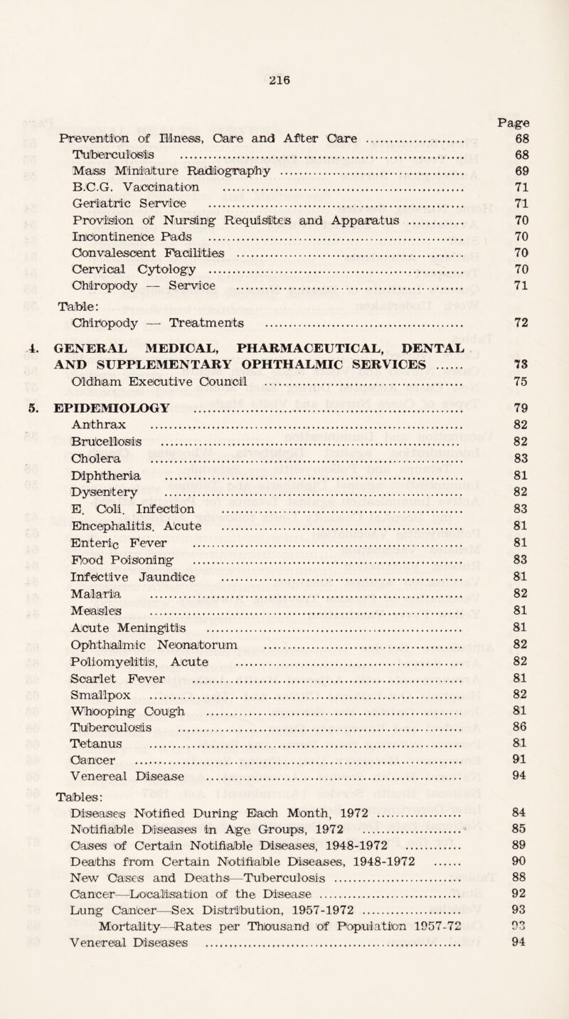 Page Prevention of Illness, Care and After Care ... 68 Tuberculosis ... 68 Mass Miniature Radiography . 69 BJC.G. Vaccination . 71 Geriatric Service .. 71 Provision of Nursing Requisite's and Apparatus . 70 Incontinence Pads . 70 Convalescent Facilities .. 70 Cervical Cytology . 70 Chiropody — Service .. 71 Table: Chiropody — Treatments . 72 4. GENERAL MEDICAL, PHARMACEUTICAL, DENTAL AND SUPPLEMENTARY OPHTHALMIC SERVICES . 73 Oldham Executive Council . 75 5. EPIDEMIOLOGY . 79 Anthrax . 82 Brucellosis . 82 Cholera . 83 Diphtheria . 81 Dysentery . 82 E. Colli. Infection . 83 Encephalitis. Acute . 81 Enteric Fever . 81 Food Poisoning . 83 Infective Jaundice . 81 Malaria . 82 Measles ... 81 Acute Meningitis . 81 Ophthalmic Neonatorum . 82 Poliomyelitis, Acute . 82 Scarlet Fever . 81 Smallpox .. 82 Whooping Cough . 81 Tuberculosis . 86 Tetanus . 81 Cancer . 91 Venereal Disease . 94 Tables: Diseases Notified During Each Month, 1972 . 84 Notifiable Diseases in Age Groups, 1972 . 85 Oases of Certain Notifiable Diseases, 1948-1972 . 89 Deaths from Certain Notifiable Diseases, 1948-1972 . 90 New Cases and Deaths—Tuberculosis . 88 Caneer—Localisation of the Disease . 92 Dung CanCer—Sex Distribution, 1957-1972 . 93 Mortality-—Rates per Thousand of Population 1957-72 93 Venereal Diseases . 94