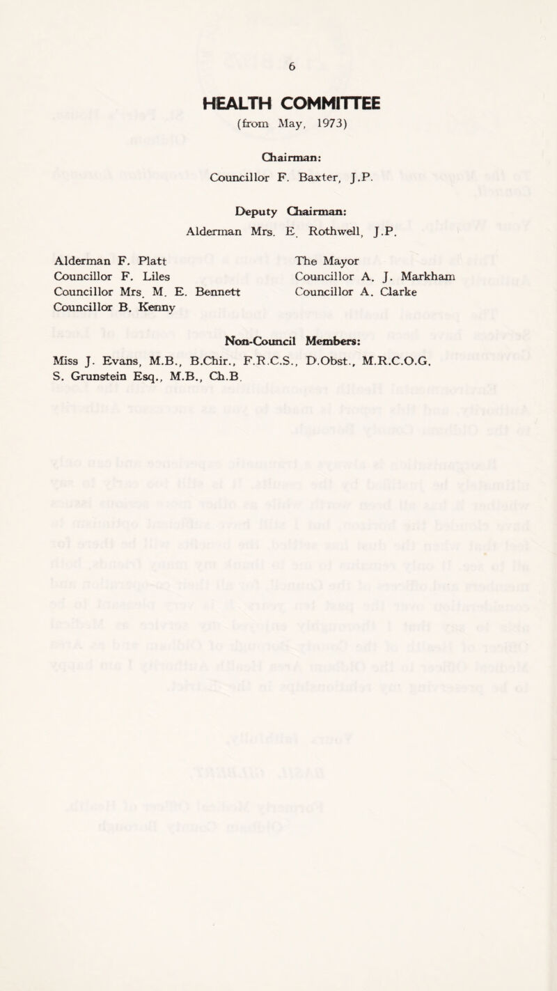 HEALTH COMMITTEE (from May, 1973) Chairman: Councillor F. Baxter, J.P. Deputy Chairman: Alderman Mrs. E Rothwell, J.P. Alderman F. Platt The Mayor Councillor F. Liles Councillor A. J. Markham Councillor Mrs. M. E. Bennett Councillor A. Clarke Councillor B. Kenny Non-Council Members: Miss J. Evans, M.B., B.Chir., F.R.C.S., D.Obst.r M.R.C.O.G. S. Grunstein Esq., M.B., Ch.B.