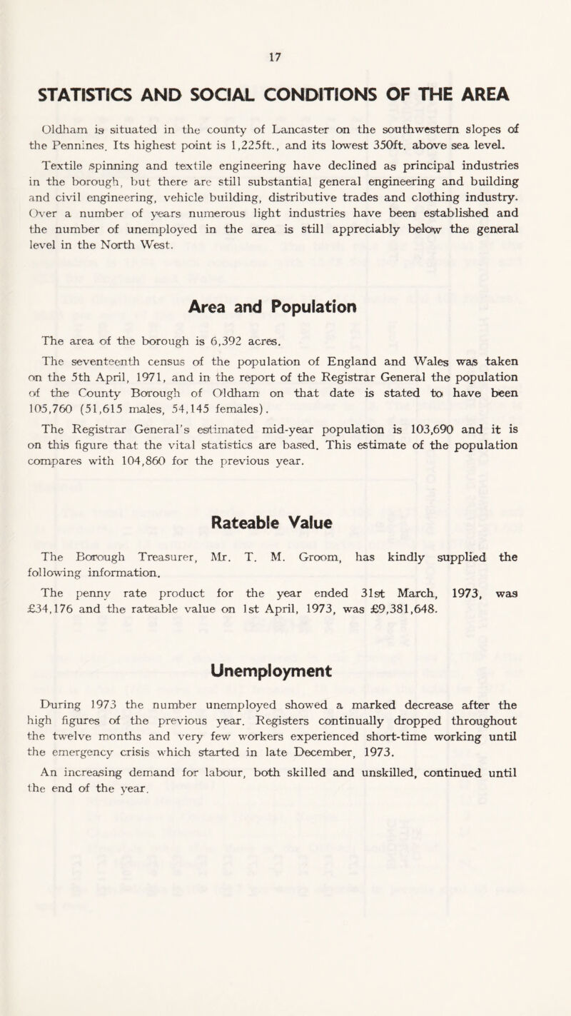 STATISTICS AND SOCIAL CONDITIONS OF THE AREA Oldham is situated in the county of Lancaster on the southwestern slopes of the Pennines. Its highest point is 1,225ft., and its lowest 350ft. above sea level. Textile spinning and textile engineering have declined as principal industries in the borough, but there are still substantial general engineering and building and civil engineering, vehicle building, distributive trades and clothing industry. Over a number of years numerous light industries have been established and the number of unemployed in the area is still appreciably below the general level in the North West. Area and Population The area of the borough is 6,392 acres. The seventeenth census of the population of England and Wales was taken on the 5th April, 1971, and in the report of the Registrar General the population of the County Borough of Oldham on that date is stated to have been 105,760 (51,615 males, 54,145 females). The Registrar General’s estimated mid-year population is 103,690 and it is on this figure that the vital statistics are based. This estimate of the population compares with 104,860 for the previous year. Rateable Value The Borough Treasurer, Mr. T. M. Groom, has kindly supplied the following information. The penny rate product for the year ended 31st March, 1973, was £34,176 and the rateable value on 1st April, 1973, was £9,381,648. Unemployment During 1973 the number unemployed showed a marked decrease after the high figures of the previous year. Registers continually dropped throughout the twelve months and very few workers experienced short-time working until the emergency crisis which started in late December, 1973. An increasing demand for labour, both skilled and unskilled, continued until the end of the year.