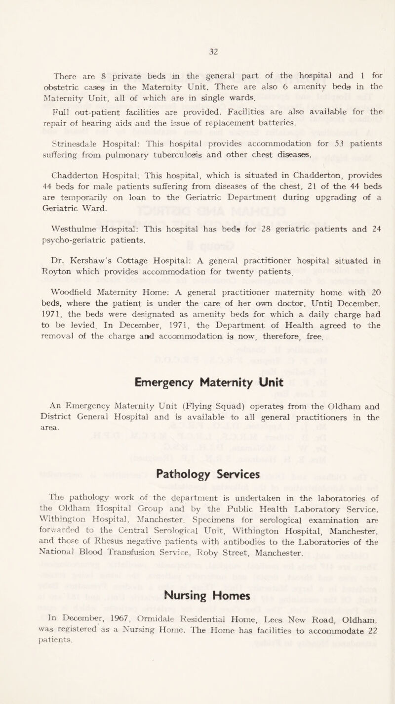 There are 8 private beds in the general part of the hospital and 1 for obstetric cases in the Maternity Unit. There are also 6 amenity beds in the Maternity Unit, all of which are in single wards. Full out-patient facilities are provided. Facilities are also available for the repair of hearing aids and the issue of replacement batteries. Strinesdale Hospital: This hospital provides accommodation for 53 patients suffering from pulmonary tuberculosis and other chest diseases. Chadderton Hospital: This hospital, which is situated in Chadderton, provides 44 beds for male patients suffering from diseases of the chest, 21 of the 44 beds are temporarily on loan to the Geriatric Department during upgrading erf a Geriatric Ward. Westhulme Hospital: This hospital has beds for 28 geriatric patients and 24 psycho-geriatric patients. Dr. Kershaw’s Cottage Hospital: A general practitioner hospital situated in Royton which provides accommodation for twenty patients Woodfield Maternity Home: A general practitioner maternity home with 20 beds, where the patient is under the care of her own doctor. Until December, 1971, the beds were designated as amenity beds for which a daily charge had to be levied. In December, 1971, the Department of Health agreed to the removal of the charge ar*d accommodation is now, therefore, free. Emergency Maternity Unit An Emergency Maternity Unit (Flying Squad) operates from the Oldham and District General Hospital and is available to all general practitioners in the area. Pathology Services The pathology work of the department is undertaken in the laboratories of the Oldham Hospital Group and by the Public Health Laboratory Service, Withington Hospital, Manchester. Specimens for serological examination are forwarded to the Central Serological Unit, Withington Hospital, Manchester, and those of Rhesus negative patients with antibodies to the Laboratories of the National Blood Transfusion Service, Roby Street, Manchester. Nursing Homes In Decemoer, 1967, Ormidale Residential Home, Lees New Road, Oldham, was registered as a Nursing Home. The Home has facilities to accommodate 22 patients.