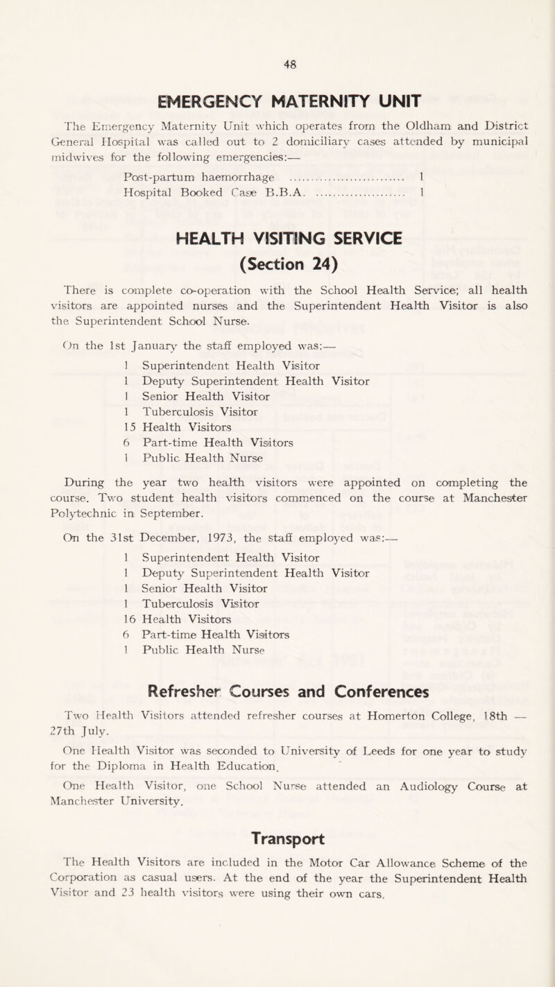 EMERGENCY MATERNITY UNIT The Emergency Maternity Unit which operates from the Oldham: and District General Hospital was called out to 2 domiciliary cases attended by municipal midwives for the following emergencies:— Post-partum haemorrhage . 1 Hospital Booked Case B.B.A. 1 HEALTH VISITING SERVICE (Section 24) There is complete co-operation with the School Health Service; all health visitors are appointed nurses and the Superintendent Health Visitor is also the Superintendent School Nurse. On the 1st January the staff employed was:— 1 Superintendent Health Visitor 1 Deputy Superintendent Health Visitor 1 Senior Health Visitor 1 Tuberculosis Visitor 15 Health Visitors 6 Part-time Health Visitors 1 Public Health Nurse During the year two health visitors were appointed on completing the course. Two student health visitors commenced on the course at Manchester Polytechnic in September. On the 31st December, 1973, the stalf employed was:— 1 Superintendent Health Visitor 1 Deputy Superintendent Health Visitor 1 Senior Health Visitor 1 Tuberculosis Visitor 16 Health Visitors 6 Part-time Health Visitors 1 Public Health Nurse Refresher Courses and Conferences Two Health Visitors attended refresher courses at Homerton College, 18th — 27th July. One Health Visitor was seconded to University of Leeds for one year to study for the Diploma in Health Education. One Health Visitor, one School Nurse attended an Audiology Course at Manchester University. Transport The Health Visitors are included in the Motor Car Allowance Scheme of the Corporation as casual users. At the end of the year the Superintendent Health Visitor and 23 health visitors were using their own cars.