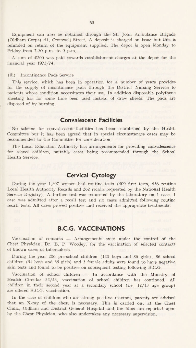 Equipment can also be obtained through the St. John Ambulance Brigade (Oldham Corps) 41, Cromwell Street. A deposit is charged on issue but this is refunded on return of the equipment supplied. The depot is open Monday to Friday from 7.30 p.m. to 9 p.m. A sum of £200 was paid towards establishment charges at the depot for the financial year 1973/74. (iii) Incontinence Pads Service This service, which has been in operation for a number of years provides for the supply of incontinence pads through the District Nursing Service to patients whose condition necessitates their use. In addition disposable polythene sheeting has for some time been used instead of draw sheets. The pads are disposed of by burning. Convalescent Facilities No scheme for convalescent facilities has been established by the Health Committee but it has been agreed that in special circumstances cases may be recommended to the Committee for consideration. The Local Education Authority has arrangements for providing convalescence for school children, suitable cases being recommended through the School Health Service. Cervical Cytology During the year 1,307 women had routine tests (409 first tests> 636 routine Local Health Authority Recalls and 262 recalls requested by the National Health Service Registry) A further test was requested by the laboratory on 1 case. 1 case was admitted after a recall test and six cases admitted following routine recall tests. All cases proved positive and received the appropriate treatments. B.C.G. VACCINATIONS Vaccination of contacts — Arrangements exist under the control of the Chest Physician, Dr. B. P Woolley, for the vaccination of selected contacts of known cases of tuberculosis. During the year 206 pre-school children (120 boys and 86 girls), 86 school children (51 boys and 35 girls) and 3 female adults were found to have negative skin tests and found to be positive on subsequent testing following B.C.G. Vaccination of school children — In accordance with the Ministry of Health Circular 22/53, vaccination of school children has continued. All children in their second year at a secondary school (i.e. 12/13 age group) are offered B.C.G. vaccination. In the case of children who are strong positive reactors, parents are advised that an X-ray of the chest is necessary. This is carried out at the Chest Clinic, Oldham and District General Hospital and the films are reported upon by the Chest Physician, who also undertakes any necessary supervision.
