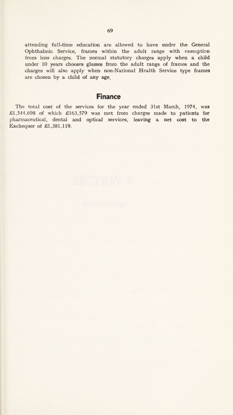 attending full-time education are allowed to have under the General Ophthalmic Service, frames within the adult range with exemption from lens charges. The normal statutory charges apply when a child under 10 years chooses glasses from the adult range of frames and the charges will also apply when non-National Health Service type frames are chosen by a child of any age. Finance The total cost of the services for the year ended 31st March, 1974, was £1,544,698 of which £163,579 was met from charges made to patients for pharmaceutical, dental and optical services, leaving a net cost to the Exchequer of £1,381,119.