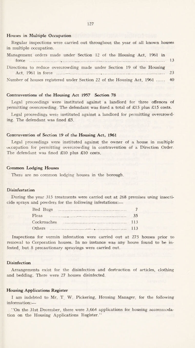 Houses in Multiple Occupation Regular inspections were carried out throughout the year of all known houses in multiple occupation. Management orders made under Section 12 of the Housing Act, 1961 in force .• • .. 13 Directions to reduce overcrowding made under Section 19 of the Housing Act, 1961 in force ... 23 Number of houses registered under Section 22 of the Housing Act, 1961 . 40 Contraventions of the Housing Act 1957 Section 78 Legal proceedings were instituted against a landlord for three offences of permitting overcrowding. The defendant was fined a total of £15 plus £15 costs. Legal proceedings were instituted against a landlord for permitting overcrowd¬ ing. The defendant was fined £5. Contravention of Section 19 of the Housing Act, 1961 Legal proceedings were instituted against the owner of a house in multiple occupation for permitting overcrowding in contravention of a Direction Order. The defendant was fined £10 plus £10 costs. Common Lodging Houses There are no common lodging houses in the borough. Disinfestation During the year 315 treatments were carried out at 268 premises using insecti¬ cide sprays and powders for the following infestations:— Bed Bugs . 7 Fleas . 35 Cockroaches . 113 Others . 113 Inspections for vermin infestation were carried out at 275 houses prior to removal to Corporation houses. In no instance was any house found to be in¬ fested, but 8 precautionary sprayings were carried out. Disinfection Arrangements exist for the disinfection and destruction of articles, clothing and bedding. There were 27 houses disinfected. Housing Applications Register I am indebted to Mr. T W. Pickering, Housing Manager, for the following information:-— “On the 31st December, there were 3,664 applications for housing accommoda¬ tion on the Housing Applications Register.’’