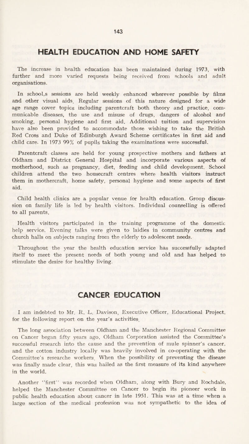 HEALTH EDUCATION AND HOME SAFETY The increase in health education has been maintained during 1973, with further and more varied requests being received from schools and adult organisations. In school,s sessions are held weekly enhanced wherever possible by films and other visual aids. Regular sessions of this nature designed for a wide age range cover topics including parentcraft both theory and practice, com¬ municable diseases, the use and misuse of drugs, dangers of alcohol and smoking, personal hygiene and first aid. Additional tuition and supervision have also been provided to accommodate those wishing to- take the British Red Cross and Duke of Edinburgh Award Scheme certificates in first aid and child care. In 1973 99% of pupils taking the examinations were successful. Parentcraft classes are held for young prospective mothers and fathers at Oldham and District General Hospital and incorporate various aspects of motherhood, such as pregnancy, diet, feeding and child development. School children attend the two housecraft centres where health visitors instruct them in mothercraft, home safety, personal hygiene and some aspects of first aid. Child health clinics are a popular venue for health education. Group discus¬ sion on family life is led by health visitors. Individual counselling is offered to all parents. Health visitors participated in the training programme of the domestic help service. Evening talks were given to laidies in community centres and church halls on subjects ranging from the elderly to adolescent needs. Throughout the year the health education service has successfully adapted itself to meet the present needs of both young and old and has helped to stimulate the desire for healthy living. CANCER EDUCATION I am indebted to Mr. R. L-. Davison, Executive Officer, Educational Project, for the following report on the year’s activities. The long association between Oldham and the Manchester Regional Committee on Cancer began fifty years ago. Oldham Corporation assisted the Committee’s successful research into the cause and the prevention of mule spinner’s cancer, and the cotton industry locally was heavily involved in co-operating with the Committee’s researche workers. When the possibility of preventing the disease was finally made clear, this was hailed as the first measure of its kind anywhere in the world. Another first was recorded when Oldham, along with Bury and Rochdale, helped the Manchester Committee on Cancer to begin its pioneer work in public health education about cancer in late 1951. This was at a time when a large section of the medical profession was not sympathetic to the idea of