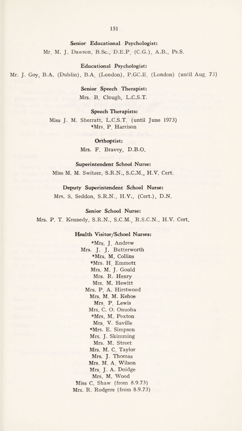 Senior Educational Psychologist: Mr. M. J. Dawson, B.Sc., D.E.P. (C.G.), A.B., Ps.S. Educational Psychologist;: Mr. J. Goy, B.A. (Dublin), B.A. (London), P.GC.E. (London) (until Aug. 73) Senior Speech Therapist: Mrs. B. Clough, L.C.S.T. Speech Therapists: Miss J. M. Sherratt, L.C.S.T. (until June 1973) ♦Mrs P Harrison ♦ • Orthoptist: Mrs. F. Bravey, D.B.O. Superintendent School Nurse: Miss M. M. Switzer, S.R.N., S.C.M., H.V. Cert. Deputy Superintendent School Nurse: Mrs. S. Seddon, S.R.N., H.V., (Cert.), D.N. Senior School Nurse: Mrs. P. T. Kennedy, S.R.N., S.C.M., R.S.C.N., H.V. Cert. Health Visitor/School Nurses: ♦Mrs. J. Andrew Mrs. J. J. Butterworth *Mrs. M. Collins ♦Mrs. H. Emmott Mrs. M. J. Gould Mrs. R. Henry Mrs. M. Hewitt Mrs. P. A. Hirstwood Mrs. M. M. Kehoe Mrs P Lewis • * Mrs. C. O. Onuoha ♦Mrs. M. Pexton Mrs. V. Saville ♦Mrs. E. Simpson Mrs. J. Skimming Mrs. M. Street Mrs. M. C. Taylor Mrs. J. Thomas Mrs. M. A. Wilson Mrs. J. A. Doidge Mrs. M. Wood Miss C. Shaw (from 8.9.73) Mrs. R. Rodgers (from 8.9.73)