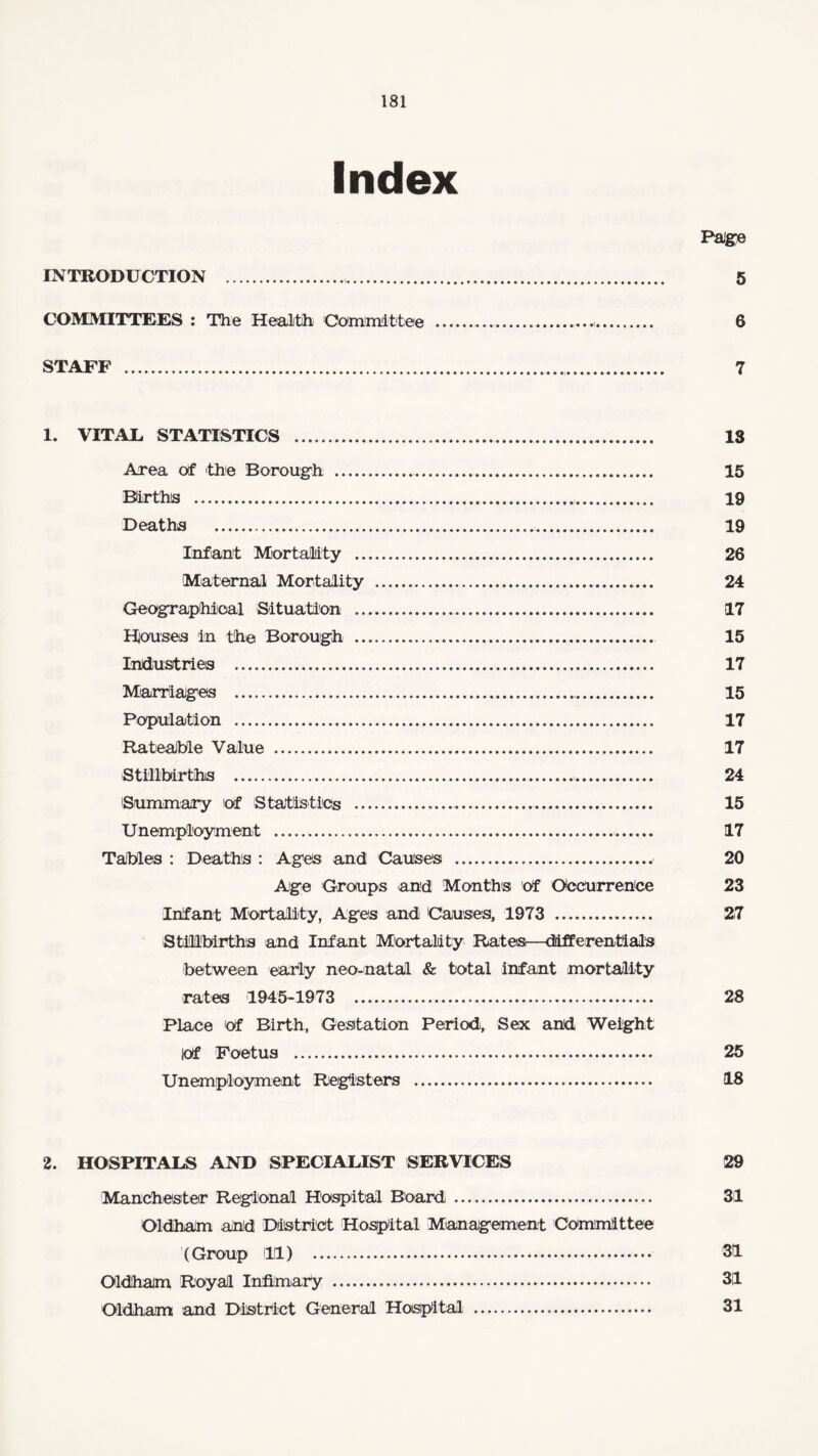 Index Paige INTRODUCTION . 5 COMMITTEES : The Health Committee . 6 STAFF . 7 1. VITAL STATISTICS . 18 Area Of the Borough . 15 Births . 19 Deaths . 19 Infant Mortality . 26 Maternal Mortality . 24 Geographical Situation . 17 Houses in the Borough . 15 Industries . 17 Marriages . 15 Population . 17 Rateable Value . 17 Stillbirths . 24 Summary Of Statistics . 15 Unemployment . 17 Tables : Deaths : Ages and Causes . 20 Age Groups and Months Of Occurrence 23 Infant Mortality, Ages and Causes, 1973 . 27 Stillbirths and Infant Mortality Rates—differentials between early neo-natal & total infant mortality rates 1945-1973 . 28 Place Of Birth, Gestation Period, Sex and Weight Of Foetus . 25 Unemployment Registers . 18 2. HOSPITALS AND SPECIALIST SERVICES 29 Manchester Regional Hospital Board. 31 Oldham and District Hospital Management Committee (Group 11) 31 Oldham Royal Infimary . 3|1 Oldham and District General Hospital . 31