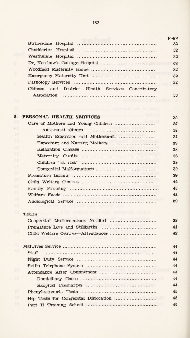 page Strinesdale Hospital . 32 Chadderton Hospital . 32 Westhtilme Hospital . 32 Dr. Kershaw’s Cottage Hospital . 32 WoOdfield Maternity Home . 32 Emergency Maternity Unit . 32 Pathology Services . 32 Oldham and District Health Services Contributory Association . 33 3. PERSONAL HEALTH SERVICES 35 Care of Mothers and Young Children . 37 Ante-natal Clinics . 37 Health Education and Mothercraft . 37 Expectant and Nursing Mothers . 38 Relaxation Classes . 38 Maternity Outfits . 38 Children “at risk” . 39 Congenital Malformations . 39 Premature Infants . 39 Child Welfare Centres . 42 Family Planning . 43 Welfare Foods . 43 Audiological Service . 50 Tables: Congenital Malformations Notified . 39 Premature Dive and Stillbirths . 41 Child Welfare Centres^—Attendances . 42 Midwives ServiOe . 44 Staff . 44 Night Duty Service . 44 Radio Telephone System . 44 Attendance After Confinement . 44 Domiciliary Cases . 44 Hospital Discharges . 44 Phenylketonuria Tests . 45 Hip Tests for Congenital Dislocation . 45 Part H Training School . 45