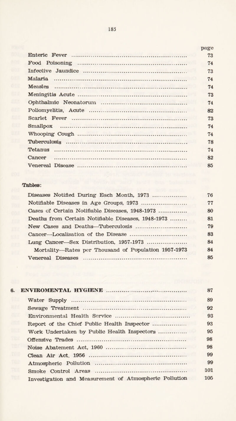 page Enteric Fever . 73 Food Poisoning . 74 Infective Jaundice . 73 Malaria . 74 Measles . 74 Meningitis Acute . 73 Ophthalmic Neonatorum . 74 Poliomyelitis, Acute . 812 Scarlet Fever . 73 Smallpox . 74 Whooping Cough . 74 TUIberculosia . 78 Tetanus . 74 Cancer . 82 Venereal Disease . 85 Tables: Diseases Notified During Each Month, 1973 . 76 Notifiable Diseases in Age Groups, 1973 . 77 Cases cf Certain Notifiable Diseases, 1948-1973 . 80 Deaths from Certain Notifiable Diseases, 1948-1973 . 81 New Cases and Deaths—Tuberculosis ... 79 Cancer—Localisation of the Disease . 83 Lung Cancer—Sex Distribution, 1957-1973 . 84 Mortality—Rates per Thousand of Population 1957-1973 84 Venereal Diseases . 85 6. ENVIROMENTAL HYGIENE .. 87 Water Supply . 89 Sewage Treatment . 92 Environmental Health Service . 93 Report of the Chief Public Health Inspector . 93 Work Undertaken by Public Health Inspectors . 95 Offensive Trades . 08 Noise Abatement Act, 1960 . 98 Clean Air Act. 1956 . 99 Atmospheric Pollution . 99 Smoke Control Areas . 101 Investigation and Measurement of Atmospheric Pollution 105