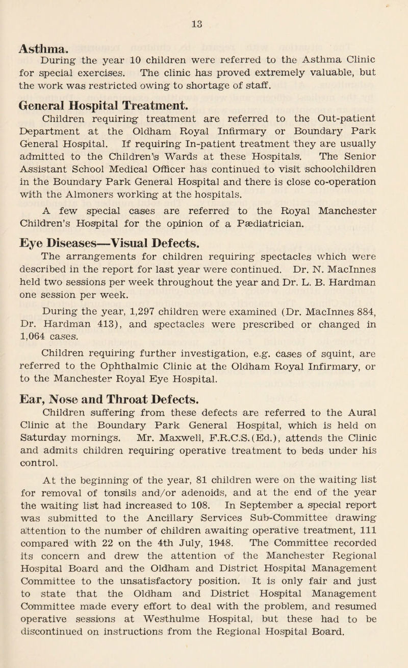 Asthma. During the year 10 children were referred to the Asthma Clinic for special exercises. The clinic has proved extremely valuable, but the work was restricted owing to shortage of staff. General Hospital Treatment. Children requiring treatment are referred to the Out-patient Department at the Oldham Royal Infirmary or Boundary Park General Hospital. If requiring In-patient treatment they are usually admitted to the Children’is Wards at these Hospitals. The Senior Assistant School Medical Officer has continued to visit schoolchildren in the Boundary Park General Hospital and there is close co-operation with the Almoners working at the hospitals. A few special cases are referred to the Royal Manchester Children’s Hospital for the opinion of a Paediatrician. Eye Diseases—Visual Defects. The arrangements for children requiring spectacles which were described in the report for last year were continued. Dr. N. Maclnnes held two sessions per week throughout the year and Dr. L. B. Hardman one session per week. During the year, 1,297 children were examined (Dr. Maclnnes 884, Dr. Hardman 413), and spectacles were prescribed or changed in 1,064 cases. Children requiring further investigation, e.g. cases of squint, are referred to the Ophthalmic Clinic at the Oldham Royal Infirmary, or to the Manchester Royal Eye Hospital. Ear, Nose and Throat Defects. Children suffering from these defects are referred to the Aural Clinic at the Boundary Park General Hospital, which is held on Saturday mornings. Mr. Maxwell, F.R.C.S. (Ed.), attends the Clinic and admits children requiring operative treatment to beds under his control. At the beginning of the year, 81 children were on the waiting list for removal of tonsils and/or adenoids, and at the end of the year the waiting list had increased to 108. In September a special report was submitted to the Ancillary Services Sub-Committee drawing attention to the number of children awaiting operative treatment, 111 compared with 22 on the 4th July, 1948. The Committee recorded its concern and drew the attention of the Manchester Regional Hospital Board and the Oldham and District Hospital Management Committee to the unsatisfactory position. It is only fair and just to state that the Oldham and District Hospital Management Committee made every effort to deal with the problem, and resumed operative sessions at Wes'thulme Hospital, but these had to be discontinued on instructions from the Regional Hospital Board.