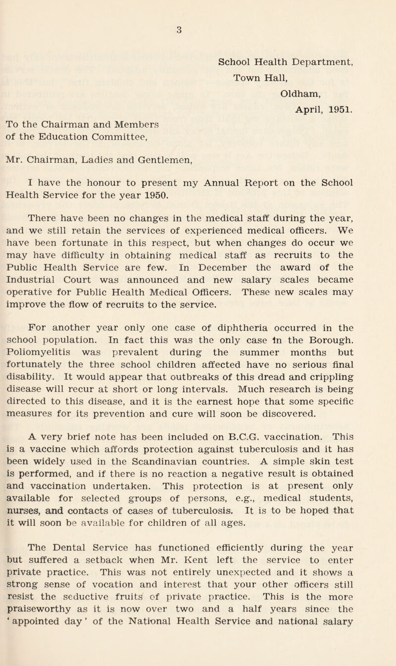 School Health Department, Town Hall, Oldham, April, 1951. To the Chairman and Members of the Education Committee, Mr, Chairman, Ladies and Gentlemen, I have the honour to present my Annual Report on the School Health Service for the year 1950. There have been no changes in the medical staff during the year, and we still retain the services of experienced medical officers. We have been fortunate in this respect, but when changes do occur we may have difficulty in obtaining medical staff as recruits to the Public Health Service are few. In December the award of the Industrial Court was announced and new salary scales became operative for Public Health Medical Officers. These new scales may improve the flow of recruits to the service. For another year only one case of diphtheria occurred in the school population. In fact this was the only case in the Borough. Poliomyelitis was prevalent during the summer months but fortunately the three school children affected have no serious final disability. It would appear that outbreaks of this dread and crippling disease will recur at short or long intervals. Much research is being directed to this disease, and it is the earnest hope that some specific measures for its prevention and cure will soon be discovered. A very brief note has been included on B.C.G. vaccination. This is a vaccine which affords protection against tuberculosis and it has been widely used in the Scandinavian countries. A simple skin test is performed, and if there is no reaction a negative result is obtained and vaccination undertaken. This protection is at present only available for selected groups of persons, e.g., medical students, nurses, and contacts of cases of tuberculosis. It is to be hoped that it will soon be available for children of all ages. The Dental Service has functioned efficiently during the year but suffered a setback when Mr. Kent left the service to enter private practice. This was not entirely unexpected and it shows a strong sense of vocation and interest that your other officers still resist the seductive fruits of private practice. This is the more praiseworthy as it is now over two and a half years since the ‘ appointed day ’ of the National Health Service and national salary