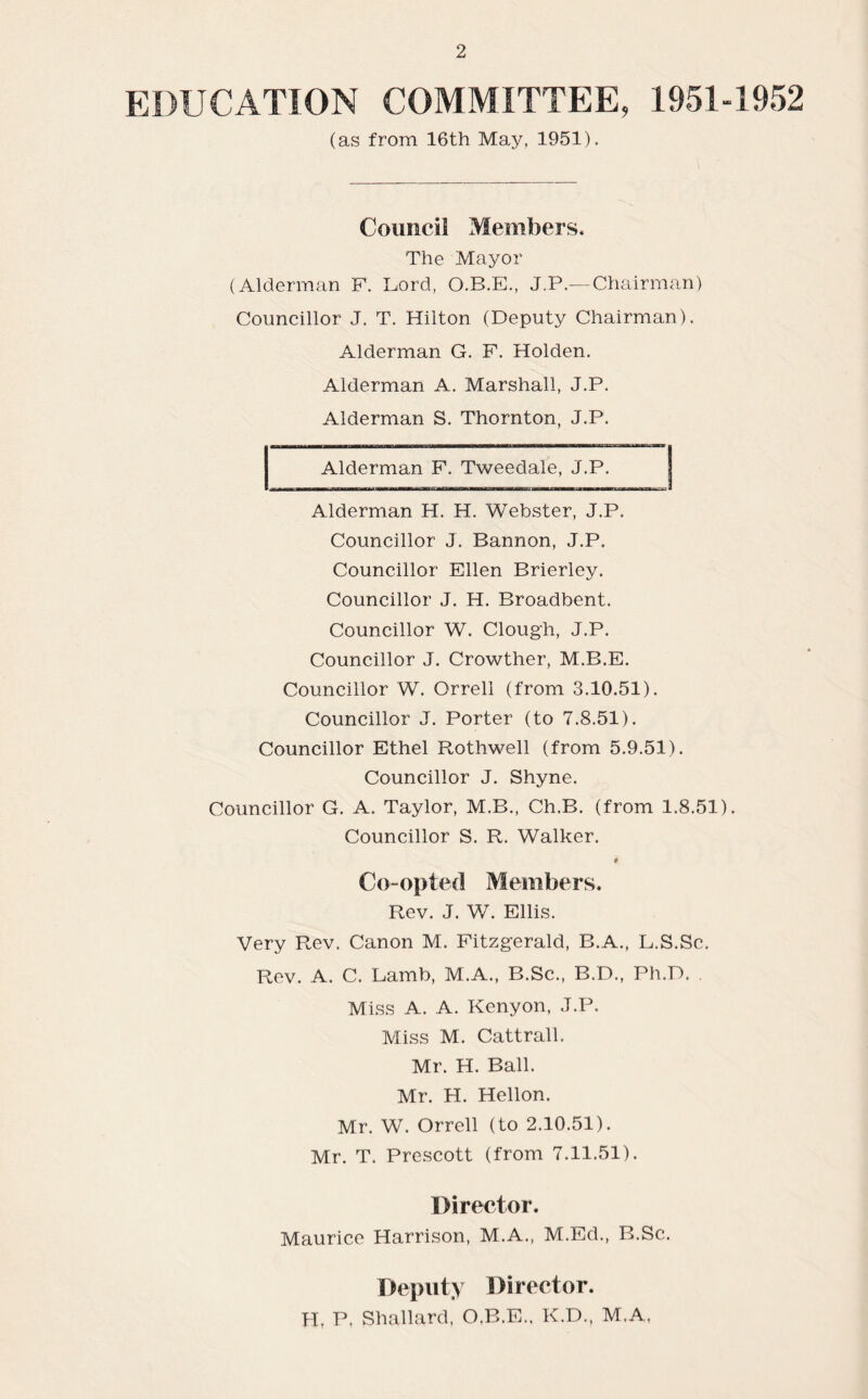 EDUCATION COMMITTEE, 1951-1952 (as from 16th May, 1951). Council Members. The Mayor (Alderman F. Lord, O.B.E., J.P.— Chairman) Councillor J. T. Hilton (Deputy Chairman). Alderman G. F. Holden. Alderman A. Marshall, J.P. Alderman S. Thornton, J.P. Alderman F. Tweedale, J.P. j Alderman H. H. Webster, J.P. Councillor J. Bannon, J.P. Councillor Ellen Brierley. Councillor J. H. Broadbent. Councillor W. Clough, J.P. Councillor J. Crowther, M.B.E. Councillor W. Orrell (from 3.10.51). Councillor J. Porter (to 7.8.51). Councillor Ethel Rothwell (from 5.9.51). Councillor J. Shyne. Councillor G. A. Taylor, M.B., Ch.B. (from 1.8.51). Councillor S. R. Walker. 9 Co-opted Members. Rev. J. W. Ellis. Very Rev. Canon M. Fitzgerald, B.A., L.S.Sc. Rev. A. C. Lamb, M.A., B.Sc., B.D., Ph.D. . Miss A. A. Kenyon, J.P. Miss M. Cattrall. Mr. H. Ball. Mr. H. Hellon. Mr. W. Orrell (to 2.10.51). Mr. T. Prescott (from 7.11.51). Director. Maurice Harrison, M.A., M.Ed., B.Sc. Deputy Director. H. P. Shallard, O.B.E., K.D., M.A,