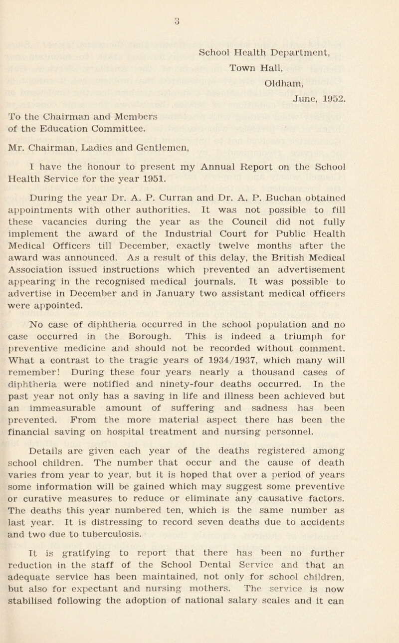 School Health Department, Town Hall, Oldham, June, 1952. To the Chairman and Members of the Education Committee. Mr. Chairman, Ladies and Gentlemen, I have the honour to present my Annual Report on the School Health Service for the year 1951. During the year Dr. A. P. Curran and Dr. A. P. Buchan obtained appointments with other authorities. It was not possible to fill these vacancies during the year as the Council did not fully implement the award of the Industrial Court for Public Health Medical Officers till December, exactly twelve months after the award was announced. As a result of this delay, the British Medical Association issued instructions which prevented an advertisement appearing in the recognised medical journals. It was possible to advertise in December and in January two assistant medical officers were appointed. No case of diphtheria occurred in the school population and no case occurred in the Borough. This is indeed a triumph for preventive medicine and should not be recorded without comment. What a contrast to the tragic years of 1934/1937, which many will remember! During these four years nearly a thousand cases of diphtheria were notified and ninety-four deaths occurred. In the past year not only has a saving in life and illness been achieved but an immeasurable amount of suffering and sadness has been prevented. From the more material aspect there has been the financial saving on hospital treatment and nursing personnel. Details are given each year of the deaths registered among school children. The number that occur and the cause of death varies from year to year, but it is hoped that over a period of years some information will be gained which may suggest some preventive « or curative measures to reduce or eliminate any causative factors. The deaths this year numbered ten, which is the same number as last year. It is distressing to record seven deaths due to accidents and two due to tuberculosis. It is gratifying to report that there has been no further reduction in the staff of the School Dental Service and that an adequate service has been maintained, not only for school children, but also for expectant and nursing mothers. The service is now stabilised following the adoption of national salary scales and it can