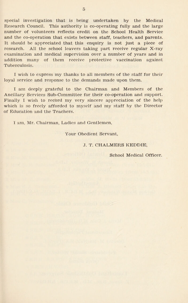 special investigation that is being undertaken by the Medical Research Council. This authority is co-operating fully and the large number of volunteers reflects credit on the School Health Service and the co-operation that exists between staff, teachers, and parents. It should be appreciated that this enquiry is not just a piece of research. All the school leavers taking part receive regular X-ray examination and medical supervision over a number of years and in addition many of them receive protective vaccination against Tuberculosis. I wish to express my thanks to all members of the staff for their loyal service and response to the demands made upon them. I am deeply grateful to the Chairman and Members of the Ancillary Services Sub-Committee for their co-operation and support. Finally I wish to record my very sincere appreciation of the help which is so freely afforded to myself and my staff by the Director of Education and the Teachers. 1 am, Mr. Chairman, Ladies and Gentlemen, Your Obedient Servant, J. T. CHALMERS KEDDIE, School Medical Officer.