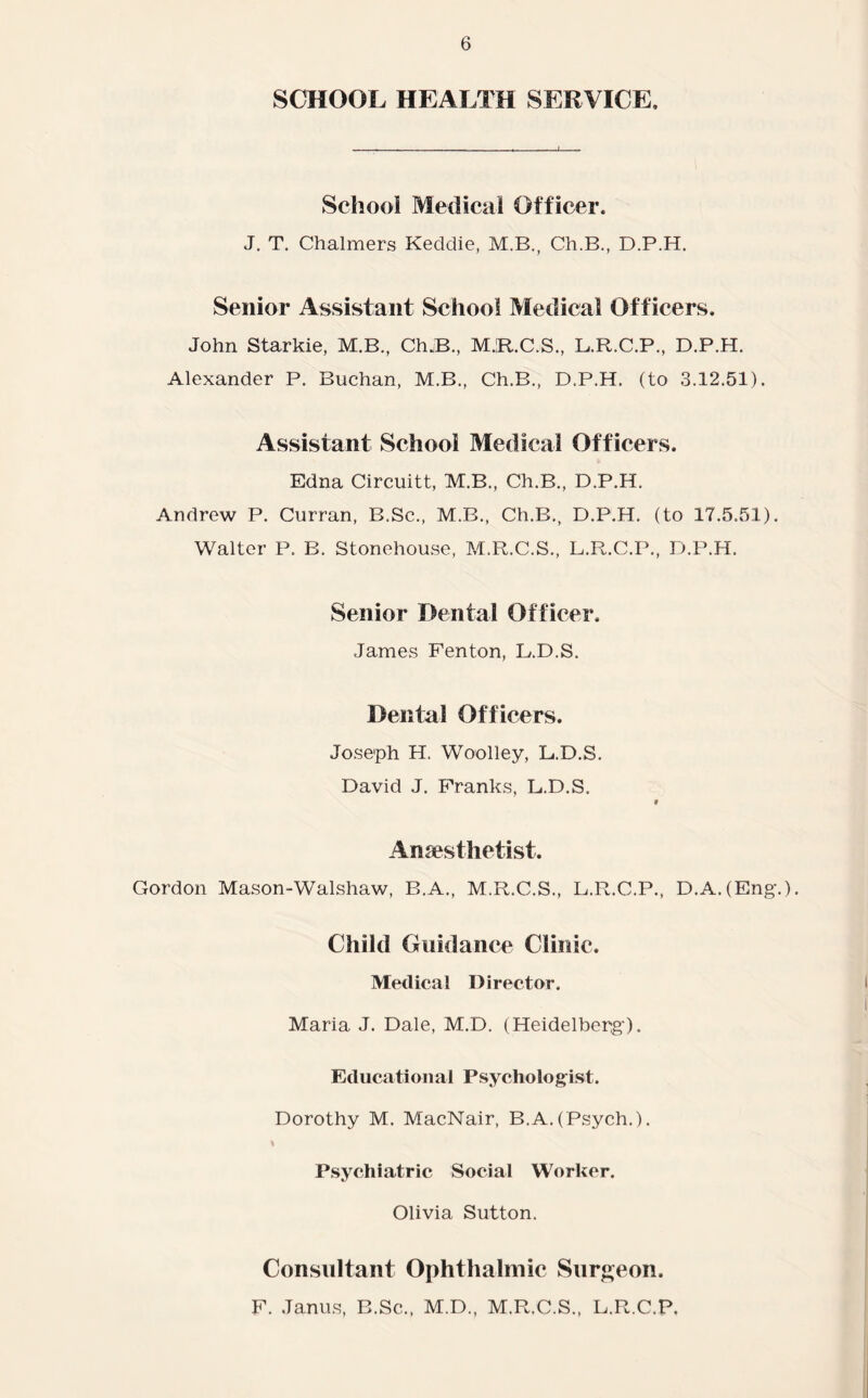 SCHOOL HEALTH SERVICE. School Medical Officer. J. T. Chalmers Keddie, M.B., Ch.B., D.P.H. Senior Assistant School Medical Officers. John Starkie, M.B., Ch.B., MJR.C.S., L.R.C.P., D.P.H. Alexander P. Buchan, M.B., Ch.B., D.P.H. (to 3.12.51). Assistant School Medical Officers. Edna Circuitt, M.B., Ch.B., D.P.H. Andrew P. Curran, B.Sc., M.B., Ch.B., D.P.H. (to 17.5.51). Walter P. B. Stonehouse, M.R.C.S., L.R.C.P., D.P.H. Senior Dental Officer. James Fenton, L.D.S. Dental Officers. Joseph H. Woolley, L.D.S. David J. Franks, L.D.S. # Anaesthetist. Gordon Mason-Walshaw, B.A., M.R.C.S., L.R.C.P., D.A.(Eng.). Child Guidance Clinic. Medical Director. Maria J. Dale, M.D. (Heidelberg). Ed uca ti o n a 1 P sy cho lo gist. Dorothy M. MacNair, B.A.(Psych.). Psychiatric Social Worker. Olivia Sutton. Consultant Ophthalmic Surgeon. F. Janus, B.Sc., M.D., M.R.C.S., L.R.C.P,