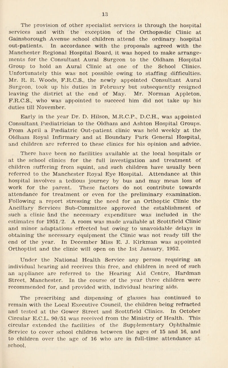 The provision of other specialist services is through the hospital services and with the exception of the Orthopaedic Clinic at Gainsborough Avenue school children attend the ordinary hospital out-patients. In accordance with the proposals agreed with the Manchester Regional Hospital Board, it was hoped to make arrange¬ ments for the Consultant Aural Surgeon to the Oldham Hospital Group to hold an Aural Clinic at one of the School Clinics. Unfortunately this was not possible owing to staffing difficulties. Mr. R. R. Woods, F.R.C.S., the newly appointed Consultant Aural Surgeon, took up his duties in February but subsequently resigned leaving the district at the end of May. Mr. Norman Appleton, F.R.C.S., who was appointed to succeed him did not take up his duties till November. Early in the year Dr. D. Hilson, M.R.C.P., D.C.H., was appointed Consultant, Paediatrician to the Oldham and Ashton Hospital Groups. From April a Paediatric Out-patient clinic was held weekly at the Oldham Royal Infirmary and at Boundary Park General Hospital, and children are referred to these clinics for his opinion and advice. There have been no facilities available at the local hospitals or at the school clinics for the full investigation and treatment of children suffering from squint, and such children have usually been referred to the Manchester Royal Eye Hospital. Attendance at this hospital involves a tedious journey by bus and may mean loss of work for the parent. These factors do not contribute towards attendance for treatment or even for the preliminary examination. Following a report stressing the need for an Orthoptic Clinic the Ancillary Services Sub-Committee approved the establishment of such a clinic and the necessary expenditure was included in the estimates for 1951/2. A room was made available at Scottfield Clinic and minor adaptations effected but owing to unavoidable delays in obtaining the necessary equipment the Clinic was not ready till the end of the year. In December Miss E. J. Kirkman was appointed Orthoptist and the clinic will open on the 1st January, 1952. Under the National Health Service any person requiring an individual hearing aid receives this free, and children in need of such an appliance are referred to the Hearing Aid Centre, Hardman Street, Manchester. In the course of the year three children were recommended for, and provided with, individual hearing aids. The prescribing and dispensing of glasses has continued to remain with the Local Executive Council, the children being refracted and tested at the Gower Street and Scottfield Clinics. In October Circular E.C.L. 90/51 was received from the Ministry of Health. This circular extended the facilities of the Supplementary Ophthalmic Service to cover school children between the ages of 15 and 16, and to children over the age of 16 who are in full-time attendance at school,