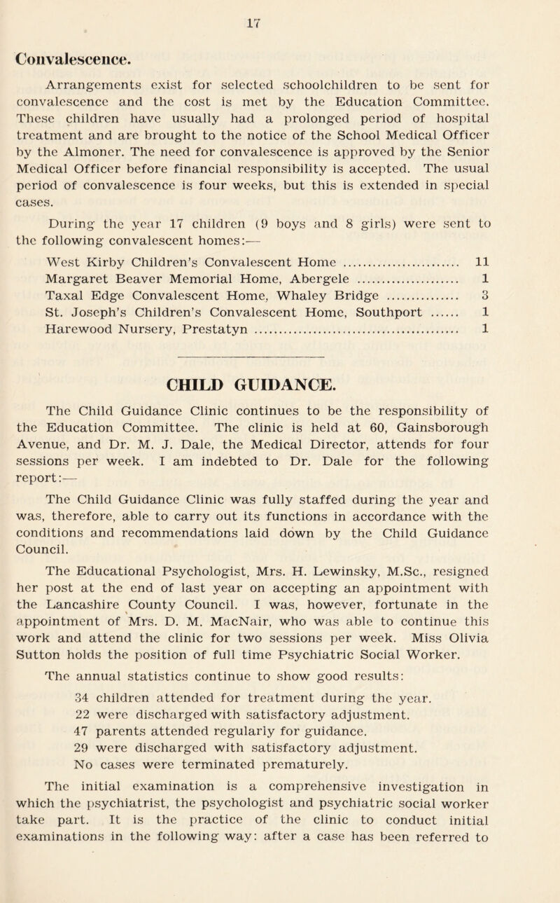 Convalescence. Arrangements exist for selected schoolchildren to be sent for convalescence and the cost is met by the Education Committee. These children have usually had a prolonged period of hospital treatment and are brought to the notice of the School Medical Officer by the Almoner. The need for convalescence is approved by the Senior Medical Officer before financial responsibility is accepted. The usual period of convalescence is four weeks, but this is extended in special cases. During the year 17 children (9 boys and 8 girls) were sent to the following convalescent homes:— West Kirby Children’s Convalescent Home . 11 Margaret Beaver Memorial Home, Abergele . 1 Taxal Edge Convalescent Home, Whaley Bridge . 3 St. Joseph’s Children’s Convalescent Home, Southport . 1 Harewood Nursery, Prestatyn . 1 CHILD GUIDANCE. The Child Guidance Clinic continues to be the responsibility of the Education Committee. The clinic is held at 60, Gainsborough Avenue, and Dr. M. J. Dale, the Medical Director, attends for four sessions per week. I am indebted to Dr. Dale for the following report:— The Child Guidance Clinic was fully staffed during the year and was, therefore, able to carry out its functions in accordance with the conditions and recommendations laid down by the Child Guidance Council. The Educational Psychologist, Mrs. H. Lewinsky, M.Sc., resigned her post at the end of last year on accepting an appointment with the Lancashire County Council. I was, however, fortunate in the % appointment of Mrs. D. M. MacNair, who was able to continue this work and attend the clinic for two sessions per week. Miss Olivia Sutton holds the position of full time Psychiatric Social Worker. The annual statistics continue to show good results: 34 children attended for treatment during the year. 22 were discharged with satisfactory adjustment. 47 parents attended regularly for guidance. 29 were discharged with satisfactory adjustment. No cases were terminated prematurely. The initial examination is a comprehensive investigation in which the psychiatrist, the psychologist and psychiatric social worker take part. It is the practice of the clinic to conduct initial examinations in the following way: after a case has been referred to