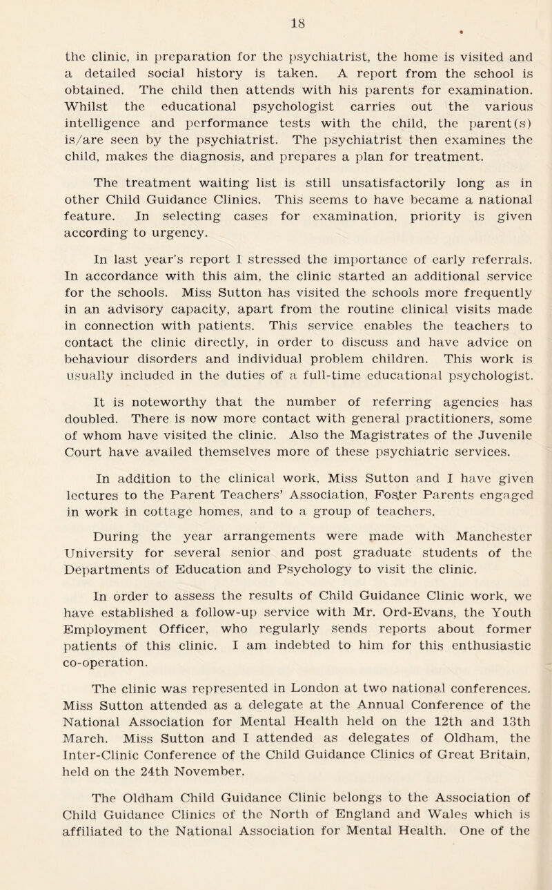 the clinic, in preparation for the psychiatrist, the home is visited and a detailed social history is taken. A report from the school is obtained. The child then attends with his parents for examination. Whilst the educational psychologist carries out the various intelligence and performance tests with the child, the parent(s) is/are seen by the psychiatrist. The psychiatrist then examines the child, makes the diagnosis, and prepares a plan for treatment. The treatment waiting list is still unsatisfactorily long as in other Child Guidance Clinics. This seems to have became a national feature. In selecting cases for examination, priority is given according to urgency. In last year’s report I stressed the importance of early referrals. In accordance with this aim, the clinic started an additional service for the schools. Miss Sutton has visited the schools more frequently in an advisory capacity, apart from the routine clinical visits made in connection with patients. This service enables the teachers to contact the clinic directly, in order to discuss and have advice on behaviour disorders and individual problem children. This work is usually included in the duties of a full-time educational psychologist. It is noteworthy that the number of referring agencies has doubled. There is now more contact with general practitioners, some of whom have visited the clinic. Also the Magistrates of the Juvenile Court have availed themselves more of these psychiatric services. In addition to the clinical work, Miss Sutton and I have given lectures to the Parent Teachers’ Association, Foster Parents engaged in work in cottage homes, and to a group of teachers. During the year arrangements were made with Manchester University for several senior and post graduate students of the Departments of Education and Psychology to visit the clinic. In order to assess the results of Child Guidance Clinic work, we have established a follow-up service with Mr. Ord-Evans, the Youth Employment Officer, who regularly sends reports about former patients of this clinic. I am indebted to him for this enthusiastic co-operation. The clinic was represented in London at two national conferences. Miss Sutton attended as a delegate at the Annual Conference of the National Association for Mental Health held on the 12th and 13th March. Miss Sutton and I attended as delegates of Oldham, the Inter-Clinic Conference of the Child Guidance Clinics of Great Britain, held on the 24th November. The Oldham Child Guidance Clinic belongs to the Association of Child Guidance Clinics of the North of England and Wales which is affiliated to the National Association for Mental Health. One of the