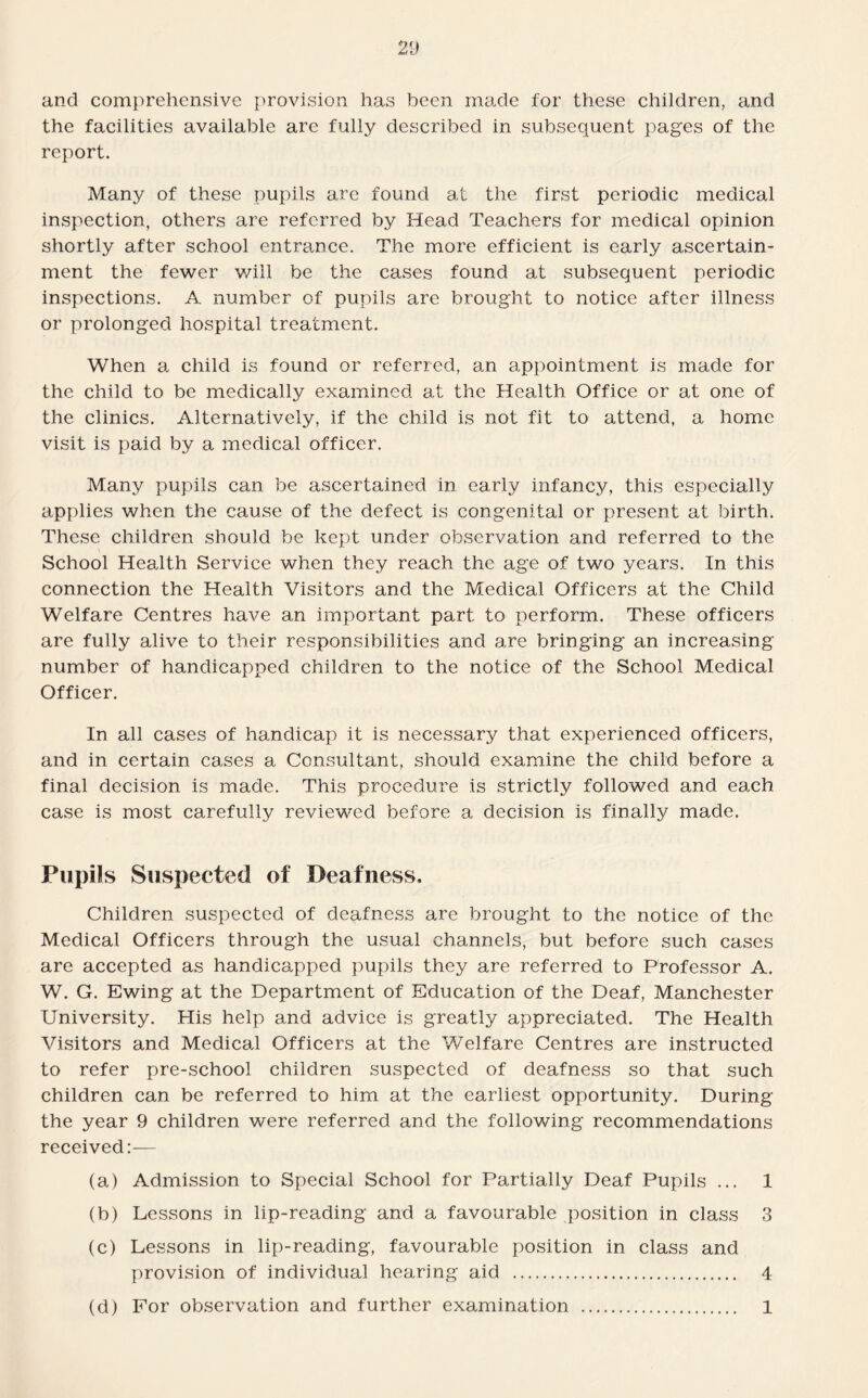 and comprehensive provision has been made for these children, and the facilities available are fully described in subsequent pages of the report. Many of these pupils are found at the first periodic medical inspection, others are referred by Head Teachers for medical opinion shortly after school entrance. The more efficient is early ascertain¬ ment the fewer will be the cases found at subsequent periodic inspections. A number of pupils are brought to notice after illness or prolonged hospital treatment. When a child is found or referred, an appointment is made for the child to be medically examined at the Health Office or at one of the clinics. Alternatively, if the child is not fit to attend, a home visit is paid by a medical officer. Many pupils can be ascertained in early infancy, this especially applies when the cause of the defect is congenital or present at birth. These children should be kept under observation and referred to the School Health Service when they reach the age of two years. In this connection the Health Visitors and the Medical Officers at the Child Welfare Centres have an important part to perform. These officers are fully alive to their responsibilities and are bringing an increasing number of handicapped children to the notice of the School Medical Officer. In all cases of handicap it is necessary that experienced officers, and in certain cases a Consultant, should examine the child before a final decision is made. This procedure is strictly followed and each case is most carefully reviewed before a decision is finally made. Pupils Suspected of Deafness, Children suspected of deafness are brought to the notice of the Medical Officers through the usual channels, but before such cases are accepted as handicapped pupils they are referred to Professor A. W. G. Ewing at the Department of Education of the Deaf, Manchester University. His help and advice is greatly appreciated. The Health Visitors and Medical Officers at the Welfare Centres are instructed to refer pre-school children suspected of deafness so that such children can be referred to him at the earliest opportunity. During the year 9 children were referred and the following recommendations received:— (a) Admission to Special School for Partially Deaf Pupils ... 1 (b) Lessons in lip-reading and a favourable position in class 3 (c) Lessons in lip-reading, favourable position in class and provision of individual hearing aid . 4 (d) For observation and further examination . 1