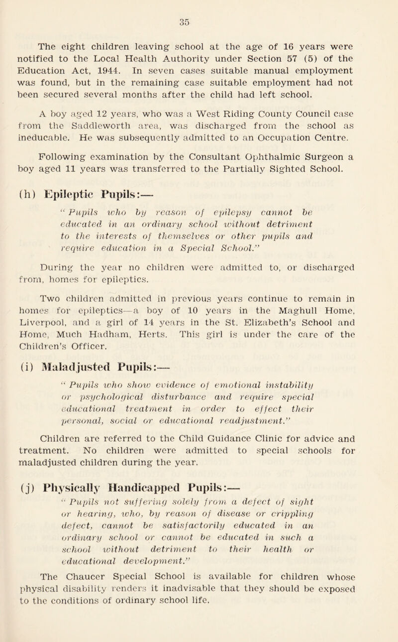 The eight children leaving school at the age of 16 years were notified to the Local Health Authority under Section 57 (5) of the Education Act, 1944. In seven cases suitable manual employment was found, but in the remaining case suitable employment had not been secured several months after the child had left school. A boy aged 12 years, who was a West Riding County Council case from the Saddleworth area, was discharged from the school as ineducable. He was subsequently admitted to an Occupation Centre. Following examination by the Consultant Ophthalmic Surgeon a boy aged 11 years was transferred to the Partially Sighted School. (h) Epileptic Pupils:— “ Pupils who by reason of epilepsy cannot be educated in an ordinary school without detriment to the interests of themselves or other pupils and require education in a Special School.” During the year no children were admitted to, or discharged from, homes for epileptics. Two children admitted in previous years continue to remain in homes for epileptics—a boy of 10 years in the Maghull Home, Liverpool, and a girl of 14 years in the St. Elizabeth’s School and Home, Much Hadham, Herts. This girl is under the care of the Children’s Officer. (i) Maladjusted Pupils:— “ Pupils who show evidence of emotional instability or psychological disturbance and require special educational treatment in order to effect their personal, social or educational readjustment.” Children are referred to the Child Guidance Clinic for advice and treatment. No children were admitted to special schools for maladjusted children during the year. (j) Physically Handicapped Pupils:— “ Pupils not suffering solely from a defect of sight or hearing, who, by reason of disease or crippling defect, cannot be satisfactorily educated in an ordinary school or cannot be educated in such a school without detriment to their health or educational development.” The Chaucer Special School is available for children whose physical disability renders it inadvisable that they should be exposed to the conditions of ordinary school life.