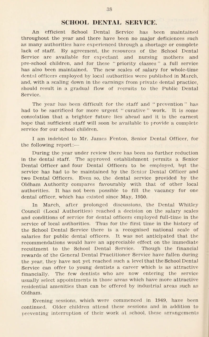 SCHOOL DENTAL SERVICE. An efficient School Dental Service has been maintained throughout the year and there have been no major deficiences such as many authorities have experienced through a shortage or complete lack of staff. By agreement, the resources of the School Dental Service are available for expectant and nursing mothers and pre-school children, and for these “ priority classes ” a full service has also been maintained. The new scales of salary for whole-time dental officers employed by local authorities were published in March, and, with a scaling down in the earnings from private dental practice, should result in a gradual flow of recruits to the Public Dental Service. The year has been difficult for the staff and “ prevention ” has had to be sacrificed for more urgent “ curative ” work. It is some consolation that a brighter future lies ahead and it is the earnest hope that sufficient staff will soon be available to provide a complete service for our school children. I am indebted to Mr. James Fenton, Senior Dental Officer, for the following report:— During the year under review there has been no further reduction in the dental staff. The approved establishment permits a Senior Dental Officer and four Dental Officers to be employed, but. the service has had to be maintained by the Senior Dental Officer and two Dental Officers. Even so, the dental service provided by the Oldham Authority compares favourably with that of other local authorities. It has not been possible to fill the vacancy for one dental officer, which has existed since May, 1950. In March, after prolonged discussions, the Dental Whitley Council (Local Authorities) reached a decision on the salary scales and conditions of service for dental officers employed full-time in the service of local authorities. Thus for the first time in the history of the School Dental Service there is a recognised national scale of salaries for public dental officers. It was not anticipated that the recommendations would have an appreciable effect on the immediate recuitment to the School Dental Service. Though the financial rewards of the General Dental Practitioner Service have fallen during the year, they have not yet reached such a level that the School Dental Service can offer to young dentists a career which is as attractive financially. The few dentists who are now entering the service usually select appointments in those areas which have more attractive residential amenities than can be offered by industrial areas such as Oldham. Evening sessions, which were commenced in 1949, have been continued. Older children attend these sessions and in addition to preventing interruption of their work at school, these arrangements