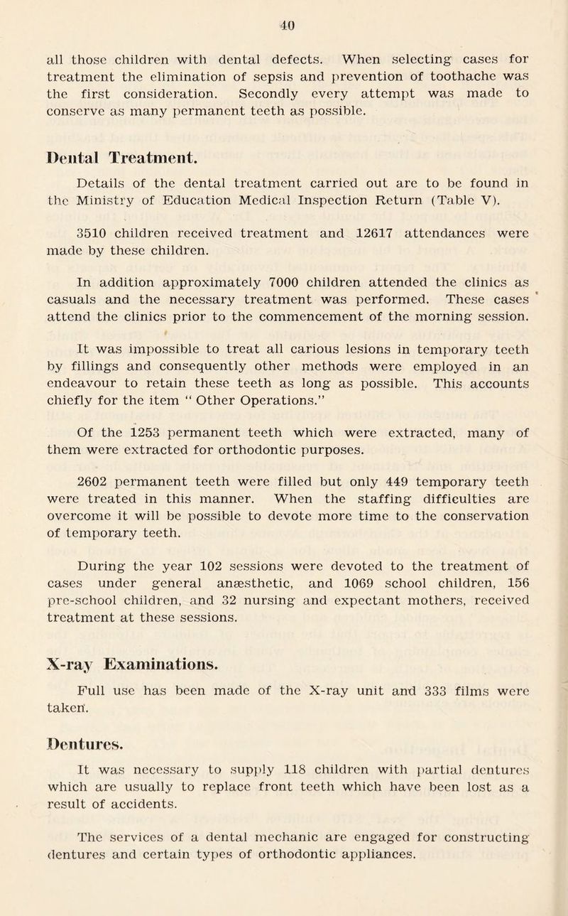all those children with dental defects. When selecting cases for treatment the elimination of sepsis and prevention of toothache was the first consideration. Secondly every attempt was made to conserve as many permanent teeth as possible. Dental Treatment. Details of the dental treatment carried out are to be found in the Ministry of Education Medical Inspection Return (Table V). 3510 children received treatment and 12617 attendances were made by these children. In addition approximately 7000 children attended the clinics as casuals and the necessary treatment was performed. These cases attend the clinics prior to the commencement of the morning session. It was impossible to treat all carious lesions in temporary teeth by fillings and consequently other methods were employed in an endeavour to retain these teeth as long as possible. This accounts chiefly for the item “ Other Operations.” Of the 1253 permanent teeth which were extracted, many of them were extracted for orthodontic purposes. 2602 permanent teeth were filled but only 449 temporary teeth were treated in this manner. When the staffing difficulties are overcome it will be possible to devote more time to the conservation of temporary teeth. During the year 102 sessions were devoted to the treatment of cases under general anaesthetic, and 1069 school children, 156 pre-school children, and 32 nursing and expectant mothers, received treatment at these sessions. X-ray Examinations. Full use has been made of the X-ray unit and 333 films were taken'. Dentures. It was necessary to supply 118 children with partial dentures which are usually to replace front teeth which have been lost as a result of accidents. The services of a dental mechanic are engaged for constructing dentures and certain types of orthodontic appliances.