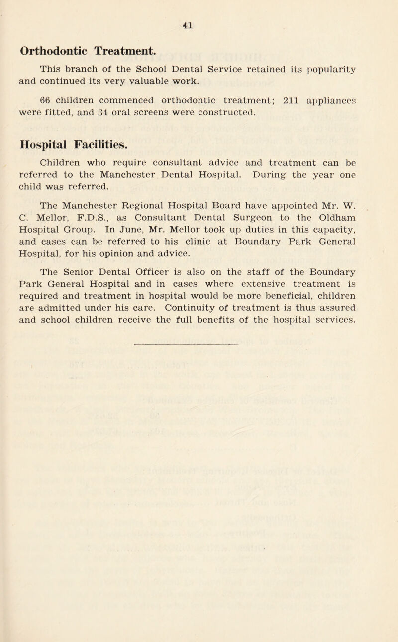Orthodontic Treatment. This branch of the School Dental Service retained its popularity and continued its very valuable work. 66 children commenced orthodontic treatment; 211 appliances were fitted, and 34 oral screens were constructed. Hospital Facilities. Children who require consultant advice and treatment can be referred to the Manchester Dental Hospital. During the year one child was referred. The Manchester Regional Hospital Board have appointed Mr. W. C. Mellor, F.D.S., as Consultant Dental Surgeon to the Oldham Hospital Group. In June, Mr. Mellor took up duties in this capacity, and cases can be referred to his clinic at Boundary Park General Hospital, for his opinion and advice. The Senior Dental Officer is also on the staff of the Boundary Park General Hospital and in cases where extensive treatment is required and treatment in hospital would be more beneficial, children are admitted under his care. Continuity of treatment is thus assured and school children receive the full benefits of the hospital services.