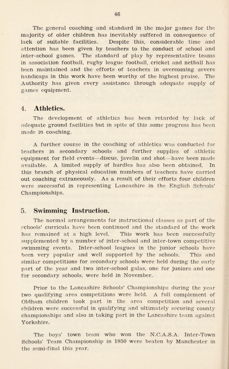 The general coaching and standard in the major games for the majority of older children has inevitably suffered in consequence of lack of suitable facilities. Despite this, considerable time and attention has been given by teachers to the conduct of school and inter-school games. The standard of play by representative teams in association football, rugby league football, cricket and netball has been maintained and the efforts of teachers in overcoming severe handicaps in this work have been worthy of the highest praise. The Authority has given every assistance through adequate supply of games equipment. 4. Athletics, The development of athletics has been retarded by lack of adequate ground facilities but in spite of this some progress has been made in coaching. A further course in the coaching of athletics was conducted for teachers in secondary schools and further supplies of athletic equipment for field events—discus, javelin and shot—have been made available. A limited supply of hurdles has also been obtained. In this branch of physical education numbers of teachers have carried out coaching extraneously. As a result of their efforts four children were successful in representing Lancashire in the English Schools’ Championships. 5. Swimming Instruction, The normal arrangements for instructional classes as part of the schools’ curricula have been continued and the standard of the work has remained at a high level. This work has been successfully supplemented by a number of inter-school and inter-town competitive swimming events. Inter-school leagues in the junior schools have been very popular and well supported by the schools. This and similar competitions for secondary schools were held during the early part of the year and two inter-school galas, one for juniors and one for secondary schools, were held in November. Prior to the Lancashire Schools’ Championships during the year two qualifying area competitions were held. A full complement of Oldham children took part in the area competition and several children were successful in qualifying and ultimately securing county championships and also in taking part in the Lancashire team against Yorkshire. The boys’ town team who won the N.C.A.S.A. Inter-Town Schools’ Team Championship in 1950 were beaten by Manchester in the semi-final this year.