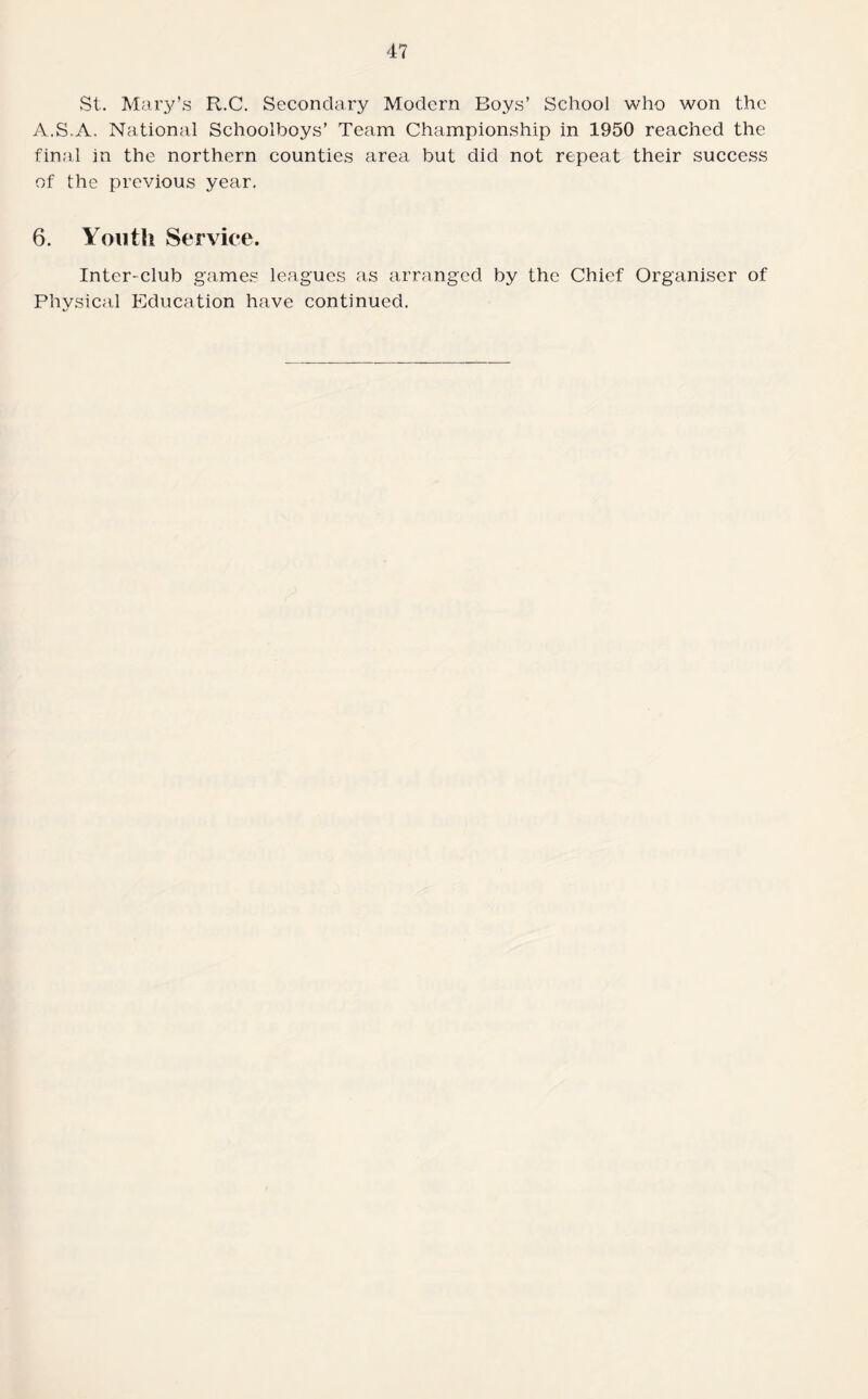 St. Mary’s R.C. Secondary Modern Boys’ School who won the A.S.A. National Schoolboys’ Team Championship in 1950 reached the final in the northern counties area but did not repeat their success of the previous year. 6. Youth Service. Inter-club games leagues as arranged by the Chief Organiser of Physical Education have continued.