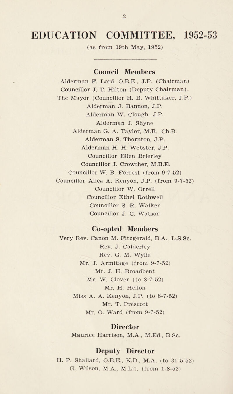 EDUCATION COMMITTEE, 1952-53 (as from 19th May, 1952) Council Members Alderman F. Lord, O.B.E., J.P. (Chairman) Councillor J. T. Hilton (Deputy Chairman). The Mayor (Councillor H. B. Whittaker, J.P.) Alderman J. Bannon, J.P. Alderman W. Clough, J.P. Alderman J. Shyne Alderman G. A. Taylor, M.B., Ch.B. Alderman S. Thornton, J.P. Alderman H. H. Webster, J.P. Councillor Ellen Brierley Councillor J. Crowther, M.B.E. Councillor W. B. Forrest (from 9-7-52) Councillor Alice A. Kenyon, J.P. (from 9-7-52) Councillor W. Orrell Councillor Ethel Rothwell Councillor S. R. Walker Councillor J. C. Watson Co-opted Members Very Rev. Canon M. Fitzgerald, B.A., L.S.Sc. Rev. J. Calderley Rev. G. M. Wylie Mr. J. Armitage (from 9-7-52) Mr. J. H. Broadbent Mr. W. Clover (to 8-7-52) Mr. H. Hellon Miss A. A. Kenyon, J.P. (to 8-7-52) Mr. T. Prescott Mr. O. Ward (from 9-7-52) Director Maurice Harrison, M.A., M.Ed., B.Sc. Deputy Director H. P. Shallard, O.B.E., K.D., M.A. (to 31-5-52) G. Wilson, M.A., M.Lit. (from 1-8-52)
