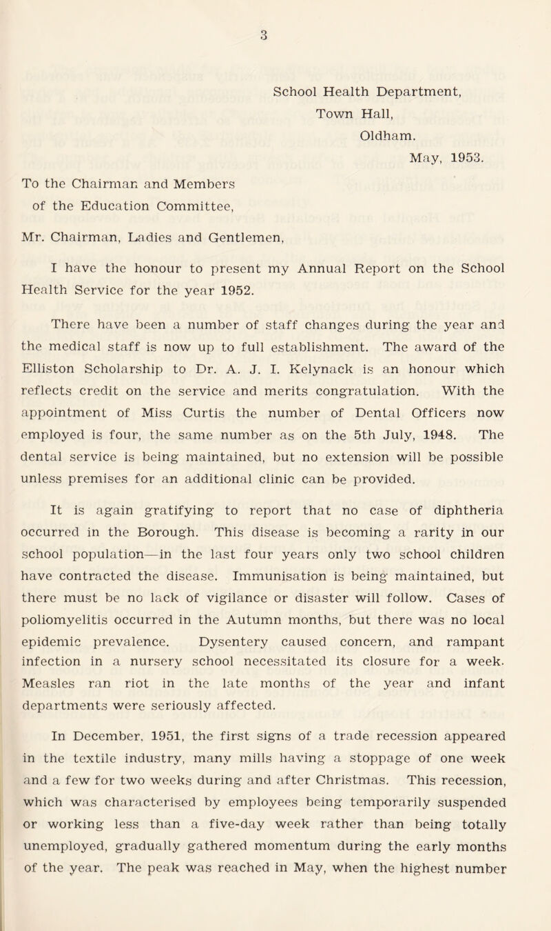 School Health Department, Town Hall, Oldham. May, 1953. To the Chairman and Members of the Education Committee, Mr. Chairman, Ladies and Gentlemen, I have the honour to present my Annual Report on the School Health Service for the year 1952. There have been a number of staff changes during the year and the medical staff is now up to full establishment. The award of the Elliston Scholarship to Dr. A. J. I. Kelynack is an honour which reflects credit on the service and merits congratulation. With the appointment of Miss Curtis the number of Dental Officers now employed is four, the same number as on the 5th July, 1948. The dental service is being maintained, but no extension will be possible unless premises for an additional clinic can be provided. It is again gratifying to report that no case of diphtheria occurred in the Borough. This disease is becoming a rarity in our school population—in the last four years only two school children have contracted the disease. Immunisation is being maintained, but there must be no lack of vigilance or disaster will follow. Cases of poliomyelitis occurred in the Autumn months, but there was no local epidemic prevalence. Dysentery caused concern, and rampant infection in a nursery school necessitated its closure for a week. Measles ran riot in the late months of the year and infant departments were seriously affected. In December, 1951, the first signs of a trade recession appeared in the textile industry, many mills having a stoppage of one week and a few for two weeks during and after Christmas. This recession, which was characterised by employees being temporarily suspended or working less than a five-day week rather than being totally unemployed, gradually gathered momentum during the early months of the year. The peak was reached in May, when the highest number