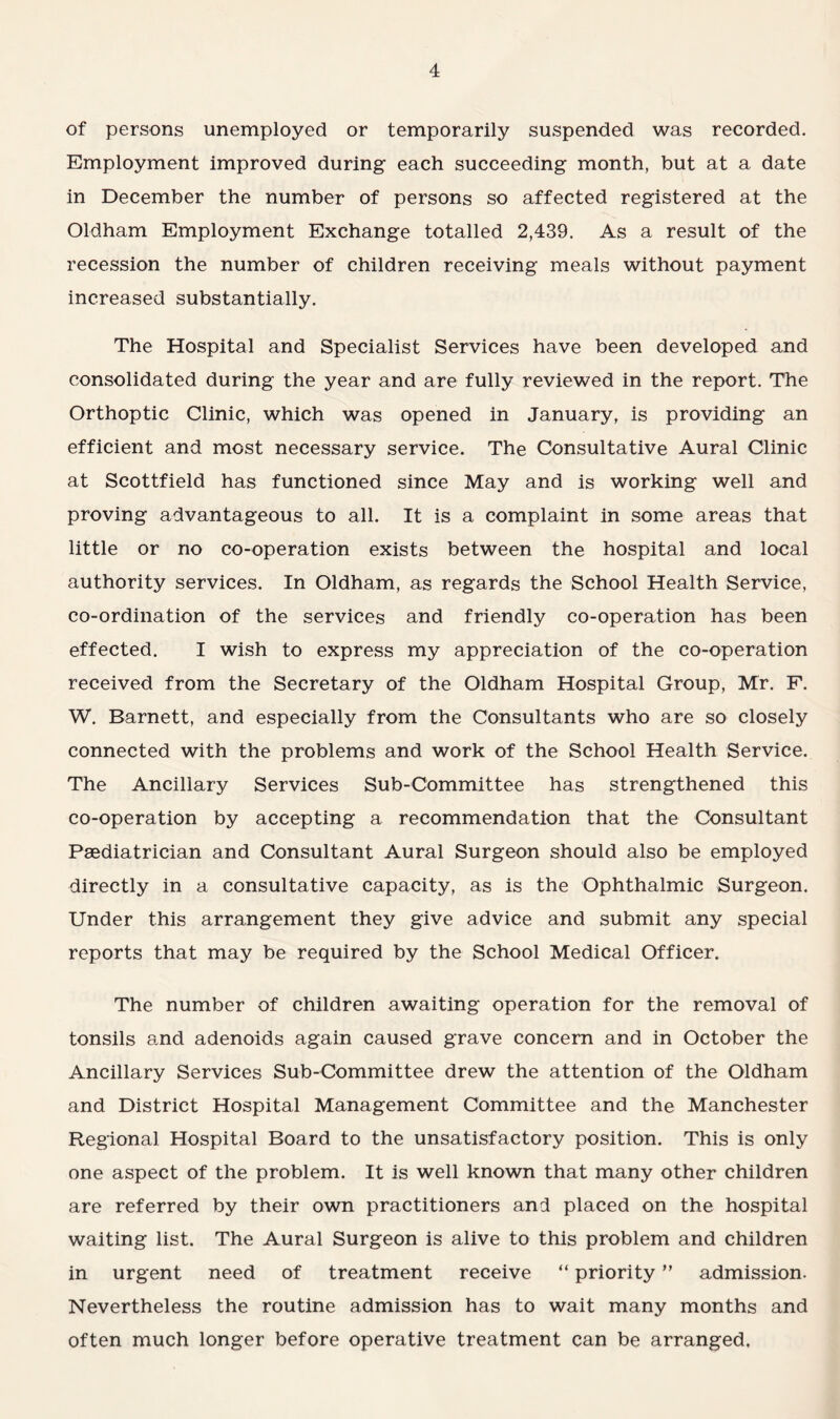 of persons unemployed or temporarily suspended was recorded. Employment improved during each succeeding month, but at a date in December the number of persons so affected registered at the Oldham Employment Exchange totalled 2,439. As a result of the recession the number of children receiving meals without payment increased substantially. The Hospital and Specialist Services have been developed and consolidated during the year and are fully reviewed in the report. The Orthoptic Clinic, which was opened in January, is providing an efficient and most necessary service. The Consultative Aural Clinic at Scottfield has functioned since May and is working well and proving advantageous to all. It is a complaint in some areas that little or no co-operation exists between the hospital and local authority services. In Oldham, as regards the School Health Service, co-ordination of the services and friendly co-operation has been effected. I wish to express my appreciation of the co-operation received from the Secretary of the Oldham Hospital Group, Mr. F. W. Barnett, and especially from the Consultants who are so closely connected with the problems and work of the School Health Service. The Ancillary Services Sub-Committee has strengthened this co-operation by accepting a recommendation that the Consultant Paediatrician and Consultant Aural Surgeon should also be employed directly in a consultative capacity, as is the Ophthalmic Surgeon. Under this arrangement they give advice and submit any special reports that may be required by the School Medical Officer. The number of children awaiting operation for the removal of tonsils and adenoids again caused grave concern and in October the Ancillary Services Sub-Committee drew the attention of the Oldham and District Hospital Management Committee and the Manchester Regional Hospital Board to the unsatisfactory position. This is only one aspect of the problem. It is well known that many other children are referred by their own practitioners and placed on the hospital waiting list. The Aural Surgeon is alive to this problem and children in urgent need of treatment receive “ priority ” admission. Nevertheless the routine admission has to wait many months and often much longer before operative treatment can be arranged.